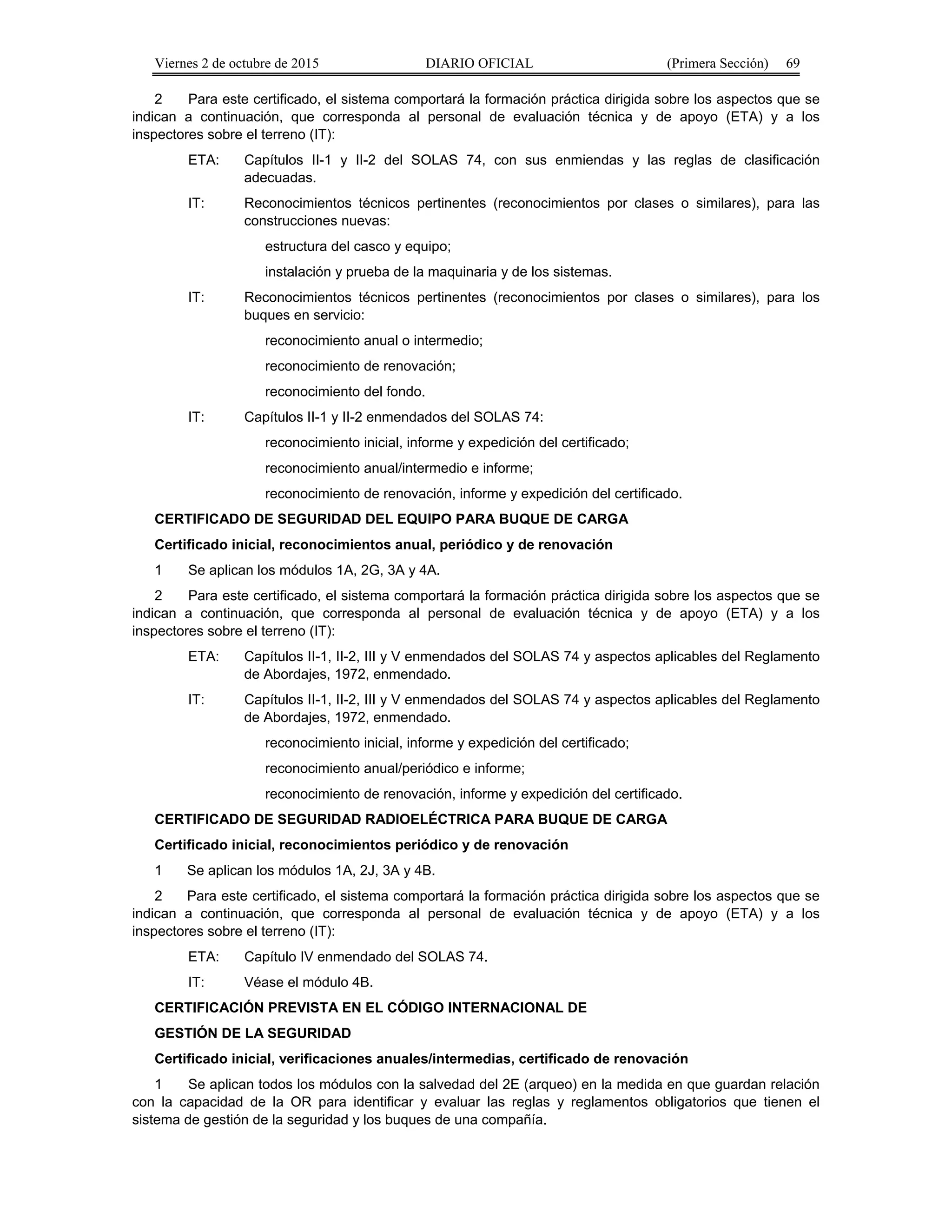 Viernes 2 de octubre de 2015 DIARIO OFICIAL (Primera Sección) 69
2 Para este certificado, el sistema comportará la formación práctica dirigida sobre los aspectos que se
indican a continuación, que corresponda al personal de evaluación técnica y de apoyo (ETA) y a los
inspectores sobre el terreno (IT):
ETA: Capítulos II-1 y II-2 del SOLAS 74, con sus enmiendas y las reglas de clasificación
adecuadas.
IT: Reconocimientos técnicos pertinentes (reconocimientos por clases o similares), para las
construcciones nuevas:
estructura del casco y equipo;
instalación y prueba de la maquinaria y de los sistemas.
IT: Reconocimientos técnicos pertinentes (reconocimientos por clases o similares), para los
buques en servicio:
reconocimiento anual o intermedio;
reconocimiento de renovación;
reconocimiento del fondo.
IT: Capítulos II-1 y II-2 enmendados del SOLAS 74:
reconocimiento inicial, informe y expedición del certificado;
reconocimiento anual/intermedio e informe;
reconocimiento de renovación, informe y expedición del certificado.
CERTIFICADO DE SEGURIDAD DEL EQUIPO PARA BUQUE DE CARGA
Certificado inicial, reconocimientos anual, periódico y de renovación
1 Se aplican los módulos 1A, 2G, 3A y 4A.
2 Para este certificado, el sistema comportará la formación práctica dirigida sobre los aspectos que se
indican a continuación, que corresponda al personal de evaluación técnica y de apoyo (ETA) y a los
inspectores sobre el terreno (IT):
ETA: Capítulos II-1, II-2, III y V enmendados del SOLAS 74 y aspectos aplicables del Reglamento
de Abordajes, 1972, enmendado.
IT: Capítulos II-1, II-2, III y V enmendados del SOLAS 74 y aspectos aplicables del Reglamento
de Abordajes, 1972, enmendado.
reconocimiento inicial, informe y expedición del certificado;
reconocimiento anual/periódico e informe;
reconocimiento de renovación, informe y expedición del certificado.
CERTIFICADO DE SEGURIDAD RADIOELÉCTRICA PARA BUQUE DE CARGA
Certificado inicial, reconocimientos periódico y de renovación
1 Se aplican los módulos 1A, 2J, 3A y 4B.
2 Para este certificado, el sistema comportará la formación práctica dirigida sobre los aspectos que se
indican a continuación, que corresponda al personal de evaluación técnica y de apoyo (ETA) y a los
inspectores sobre el terreno (IT):
ETA: Capítulo IV enmendado del SOLAS 74.
IT: Véase el módulo 4B.
CERTIFICACIÓN PREVISTA EN EL CÓDIGO INTERNACIONAL DE
GESTIÓN DE LA SEGURIDAD
Certificado inicial, verificaciones anuales/intermedias, certificado de renovación
1 Se aplican todos los módulos con la salvedad del 2E (arqueo) en la medida en que guardan relación
con la capacidad de la OR para identificar y evaluar las reglas y reglamentos obligatorios que tienen el
sistema de gestión de la seguridad y los buques de una compañía.
 