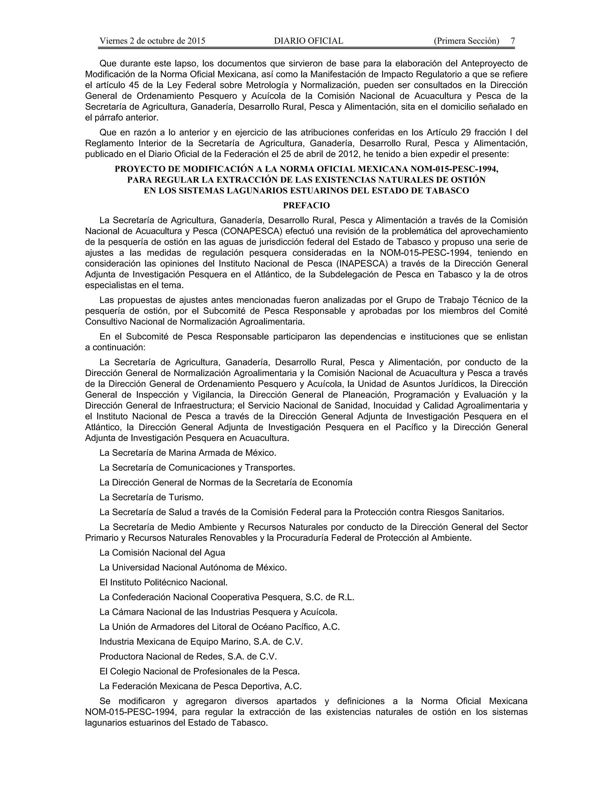 Viernes 2 de octubre de 2015 DIARIO OFICIAL (Primera Sección) 7
Que durante este lapso, los documentos que sirvieron de base para la elaboración del Anteproyecto de
Modificación de la Norma Oficial Mexicana, así como la Manifestación de Impacto Regulatorio a que se refiere
el artículo 45 de la Ley Federal sobre Metrología y Normalización, pueden ser consultados en la Dirección
General de Ordenamiento Pesquero y Acuícola de la Comisión Nacional de Acuacultura y Pesca de la
Secretaría de Agricultura, Ganadería, Desarrollo Rural, Pesca y Alimentación, sita en el domicilio señalado en
el párrafo anterior.
Que en razón a lo anterior y en ejercicio de las atribuciones conferidas en los Artículo 29 fracción I del
Reglamento Interior de la Secretaría de Agricultura, Ganadería, Desarrollo Rural, Pesca y Alimentación,
publicado en el Diario Oficial de la Federación el 25 de abril de 2012, he tenido a bien expedir el presente:
PROYECTO DE MODIFICACIÓN A LA NORMA OFICIAL MEXICANA NOM-015-PESC-1994,
PARA REGULAR LA EXTRACCIÓN DE LAS EXISTENCIAS NATURALES DE OSTIÓN
EN LOS SISTEMAS LAGUNARIOS ESTUARINOS DEL ESTADO DE TABASCO
PREFACIO
La Secretaría de Agricultura, Ganadería, Desarrollo Rural, Pesca y Alimentación a través de la Comisión
Nacional de Acuacultura y Pesca (CONAPESCA) efectuó una revisión de la problemática del aprovechamiento
de la pesquería de ostión en las aguas de jurisdicción federal del Estado de Tabasco y propuso una serie de
ajustes a las medidas de regulación pesquera consideradas en la NOM-015-PESC-1994, teniendo en
consideración las opiniones del Instituto Nacional de Pesca (INAPESCA) a través de la Dirección General
Adjunta de Investigación Pesquera en el Atlántico, de la Subdelegación de Pesca en Tabasco y la de otros
especialistas en el tema.
Las propuestas de ajustes antes mencionadas fueron analizadas por el Grupo de Trabajo Técnico de la
pesquería de ostión, por el Subcomité de Pesca Responsable y aprobadas por los miembros del Comité
Consultivo Nacional de Normalización Agroalimentaria.
En el Subcomité de Pesca Responsable participaron las dependencias e instituciones que se enlistan
a continuación:
La Secretaría de Agricultura, Ganadería, Desarrollo Rural, Pesca y Alimentación, por conducto de la
Dirección General de Normalización Agroalimentaria y la Comisión Nacional de Acuacultura y Pesca a través
de la Dirección General de Ordenamiento Pesquero y Acuícola, la Unidad de Asuntos Jurídicos, la Dirección
General de Inspección y Vigilancia, la Dirección General de Planeación, Programación y Evaluación y la
Dirección General de Infraestructura; el Servicio Nacional de Sanidad, Inocuidad y Calidad Agroalimentaria y
el Instituto Nacional de Pesca a través de la Dirección General Adjunta de Investigación Pesquera en el
Atlántico, la Dirección General Adjunta de Investigación Pesquera en el Pacífico y la Dirección General
Adjunta de Investigación Pesquera en Acuacultura.
La Secretaría de Marina Armada de México.
La Secretaría de Comunicaciones y Transportes.
La Dirección General de Normas de la Secretaría de Economía
La Secretaría de Turismo.
La Secretaría de Salud a través de la Comisión Federal para la Protección contra Riesgos Sanitarios.
La Secretaría de Medio Ambiente y Recursos Naturales por conducto de la Dirección General del Sector
Primario y Recursos Naturales Renovables y la Procuraduría Federal de Protección al Ambiente.
La Comisión Nacional del Agua
La Universidad Nacional Autónoma de México.
El Instituto Politécnico Nacional.
La Confederación Nacional Cooperativa Pesquera, S.C. de R.L.
La Cámara Nacional de las Industrias Pesquera y Acuícola.
La Unión de Armadores del Litoral de Océano Pacífico, A.C.
Industria Mexicana de Equipo Marino, S.A. de C.V.
Productora Nacional de Redes, S.A. de C.V.
El Colegio Nacional de Profesionales de la Pesca.
La Federación Mexicana de Pesca Deportiva, A.C.
Se modificaron y agregaron diversos apartados y definiciones a la Norma Oficial Mexicana
NOM-015-PESC-1994, para regular la extracción de las existencias naturales de ostión en los sistemas
lagunarios estuarinos del Estado de Tabasco.
 