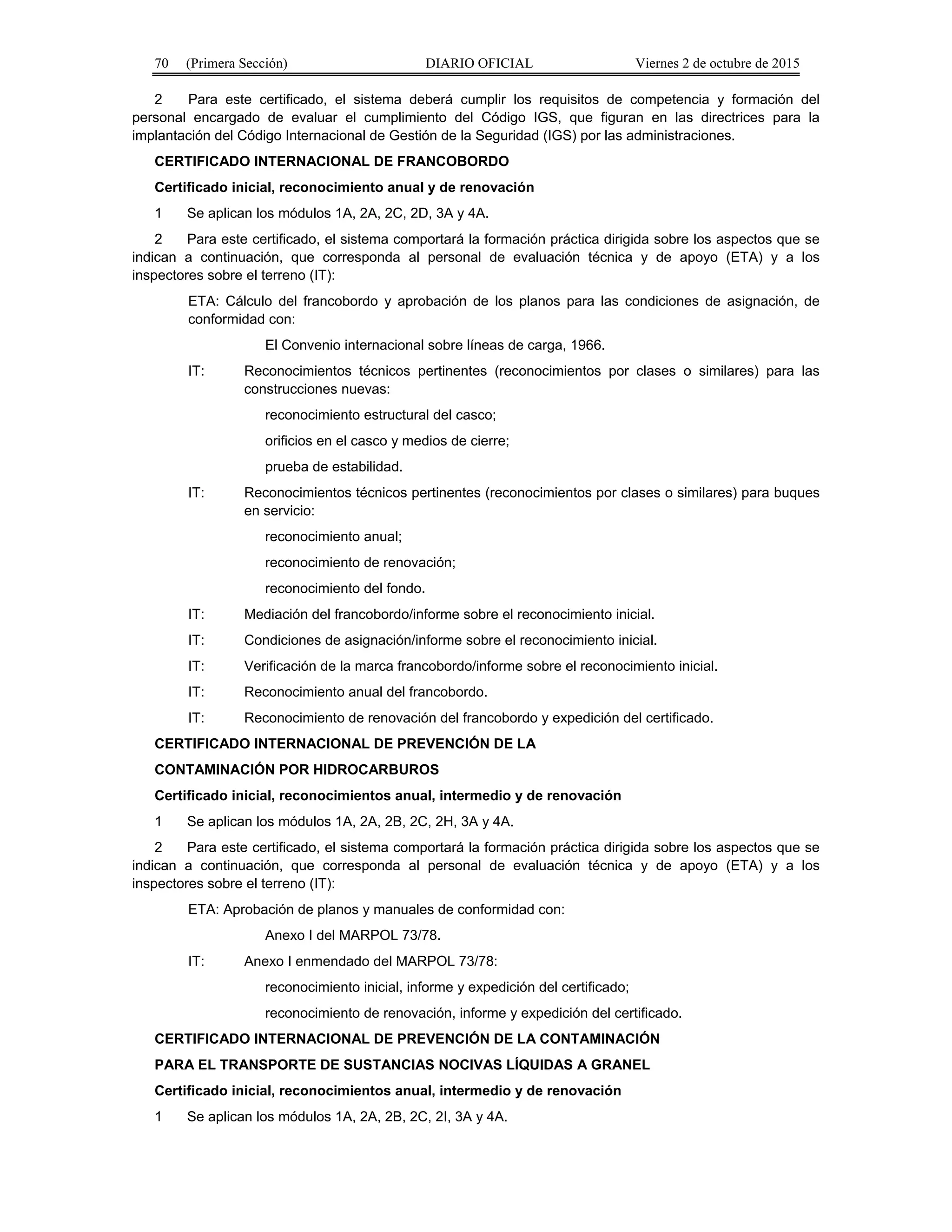 70 (Primera Sección) DIARIO OFICIAL Viernes 2 de octubre de 2015
2 Para este certificado, el sistema deberá cumplir los requisitos de competencia y formación del
personal encargado de evaluar el cumplimiento del Código IGS, que figuran en las directrices para la
implantación del Código Internacional de Gestión de la Seguridad (IGS) por las administraciones.
CERTIFICADO INTERNACIONAL DE FRANCOBORDO
Certificado inicial, reconocimiento anual y de renovación
1 Se aplican los módulos 1A, 2A, 2C, 2D, 3A y 4A.
2 Para este certificado, el sistema comportará la formación práctica dirigida sobre los aspectos que se
indican a continuación, que corresponda al personal de evaluación técnica y de apoyo (ETA) y a los
inspectores sobre el terreno (IT):
ETA: Cálculo del francobordo y aprobación de los planos para las condiciones de asignación, de
conformidad con:
El Convenio internacional sobre líneas de carga, 1966.
IT: Reconocimientos técnicos pertinentes (reconocimientos por clases o similares) para las
construcciones nuevas:
reconocimiento estructural del casco;
orificios en el casco y medios de cierre;
prueba de estabilidad.
IT: Reconocimientos técnicos pertinentes (reconocimientos por clases o similares) para buques
en servicio:
reconocimiento anual;
reconocimiento de renovación;
reconocimiento del fondo.
IT: Mediación del francobordo/informe sobre el reconocimiento inicial.
IT: Condiciones de asignación/informe sobre el reconocimiento inicial.
IT: Verificación de la marca francobordo/informe sobre el reconocimiento inicial.
IT: Reconocimiento anual del francobordo.
IT: Reconocimiento de renovación del francobordo y expedición del certificado.
CERTIFICADO INTERNACIONAL DE PREVENCIÓN DE LA
CONTAMINACIÓN POR HIDROCARBUROS
Certificado inicial, reconocimientos anual, intermedio y de renovación
1 Se aplican los módulos 1A, 2A, 2B, 2C, 2H, 3A y 4A.
2 Para este certificado, el sistema comportará la formación práctica dirigida sobre los aspectos que se
indican a continuación, que corresponda al personal de evaluación técnica y de apoyo (ETA) y a los
inspectores sobre el terreno (IT):
ETA: Aprobación de planos y manuales de conformidad con:
Anexo I del MARPOL 73/78.
IT: Anexo I enmendado del MARPOL 73/78:
reconocimiento inicial, informe y expedición del certificado;
reconocimiento de renovación, informe y expedición del certificado.
CERTIFICADO INTERNACIONAL DE PREVENCIÓN DE LA CONTAMINACIÓN
PARA EL TRANSPORTE DE SUSTANCIAS NOCIVAS LÍQUIDAS A GRANEL
Certificado inicial, reconocimientos anual, intermedio y de renovación
1 Se aplican los módulos 1A, 2A, 2B, 2C, 2I, 3A y 4A.
 