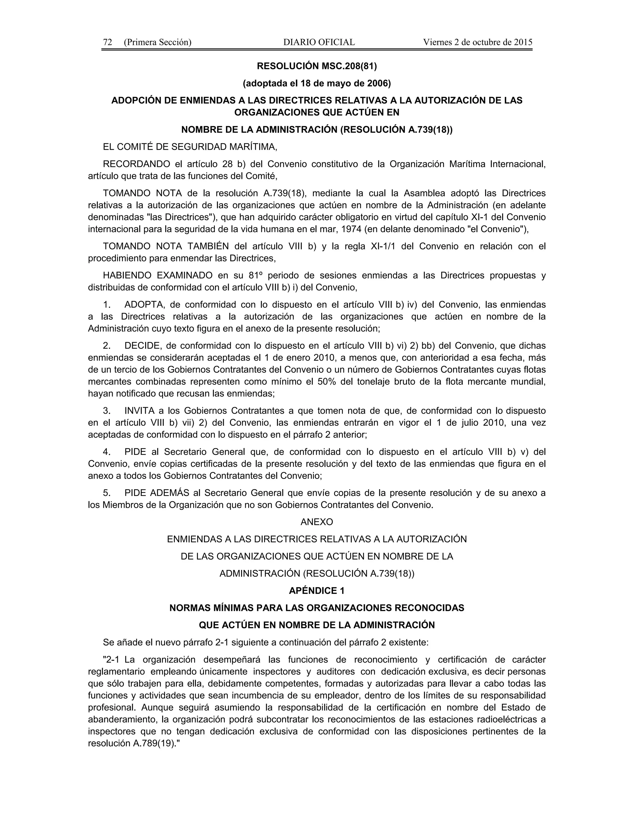 72 (Primera Sección) DIARIO OFICIAL Viernes 2 de octubre de 2015
RESOLUCIÓN MSC.208(81)
(adoptada el 18 de mayo de 2006)
ADOPCIÓN DE ENMIENDAS A LAS DIRECTRICES RELATIVAS A LA AUTORIZACIÓN DE LAS
ORGANIZACIONES QUE ACTÚEN EN
NOMBRE DE LA ADMINISTRACIÓN (RESOLUCIÓN A.739(18))
EL COMITÉ DE SEGURIDAD MARÍTIMA,
RECORDANDO el artículo 28 b) del Convenio constitutivo de la Organización Marítima Internacional,
artículo que trata de las funciones del Comité,
TOMANDO NOTA de la resolución A.739(18), mediante la cual la Asamblea adoptó las Directrices
relativas a la autorización de las organizaciones que actúen en nombre de la Administración (en adelante
denominadas "las Directrices"), que han adquirido carácter obligatorio en virtud del capítulo XI-1 del Convenio
internacional para la seguridad de la vida humana en el mar, 1974 (en delante denominado "el Convenio"),
TOMANDO NOTA TAMBIÉN del artículo VIII b) y la regla XI-1/1 del Convenio en relación con el
procedimiento para enmendar las Directrices,
HABIENDO EXAMINADO en su 81º periodo de sesiones enmiendas a las Directrices propuestas y
distribuidas de conformidad con el artículo VIII b) i) del Convenio,
1. ADOPTA, de conformidad con lo dispuesto en el artículo VIII b) iv) del Convenio, las enmiendas
a las Directrices relativas a la autorización de las organizaciones que actúen en nombre de la
Administración cuyo texto figura en el anexo de la presente resolución;
2. DECIDE, de conformidad con lo dispuesto en el artículo VIII b) vi) 2) bb) del Convenio, que dichas
enmiendas se considerarán aceptadas el 1 de enero 2010, a menos que, con anterioridad a esa fecha, más
de un tercio de los Gobiernos Contratantes del Convenio o un número de Gobiernos Contratantes cuyas flotas
mercantes combinadas representen como mínimo el 50% del tonelaje bruto de la flota mercante mundial,
hayan notificado que recusan las enmiendas;
3. INVITA a los Gobiernos Contratantes a que tomen nota de que, de conformidad con lo dispuesto
en el artículo VIII b) vii) 2) del Convenio, las enmiendas entrarán en vigor el 1 de julio 2010, una vez
aceptadas de conformidad con lo dispuesto en el párrafo 2 anterior;
4. PIDE al Secretario General que, de conformidad con lo dispuesto en el artículo VIII b) v) del
Convenio, envíe copias certificadas de la presente resolución y del texto de las enmiendas que figura en el
anexo a todos los Gobiernos Contratantes del Convenio;
5. PIDE ADEMÁS al Secretario General que envíe copias de la presente resolución y de su anexo a
los Miembros de la Organización que no son Gobiernos Contratantes del Convenio.
ANEXO
ENMIENDAS A LAS DIRECTRICES RELATIVAS A LA AUTORIZACIÓN
DE LAS ORGANIZACIONES QUE ACTÚEN EN NOMBRE DE LA
ADMINISTRACIÓN (RESOLUCIÓN A.739(18))
APÉNDICE 1
NORMAS MÍNIMAS PARA LAS ORGANIZACIONES RECONOCIDAS
QUE ACTÚEN EN NOMBRE DE LA ADMINISTRACIÓN
Se añade el nuevo párrafo 2-1 siguiente a continuación del párrafo 2 existente:
"2-1 La organización desempeñará las funciones de reconocimiento y certificación de carácter
reglamentario empleando únicamente inspectores y auditores con dedicación exclusiva, es decir personas
que sólo trabajen para ella, debidamente competentes, formadas y autorizadas para llevar a cabo todas las
funciones y actividades que sean incumbencia de su empleador, dentro de los límites de su responsabilidad
profesional. Aunque seguirá asumiendo la responsabilidad de la certificación en nombre del Estado de
abanderamiento, la organización podrá subcontratar los reconocimientos de las estaciones radioeléctricas a
inspectores que no tengan dedicación exclusiva de conformidad con las disposiciones pertinentes de la
resolución A.789(19)."
 