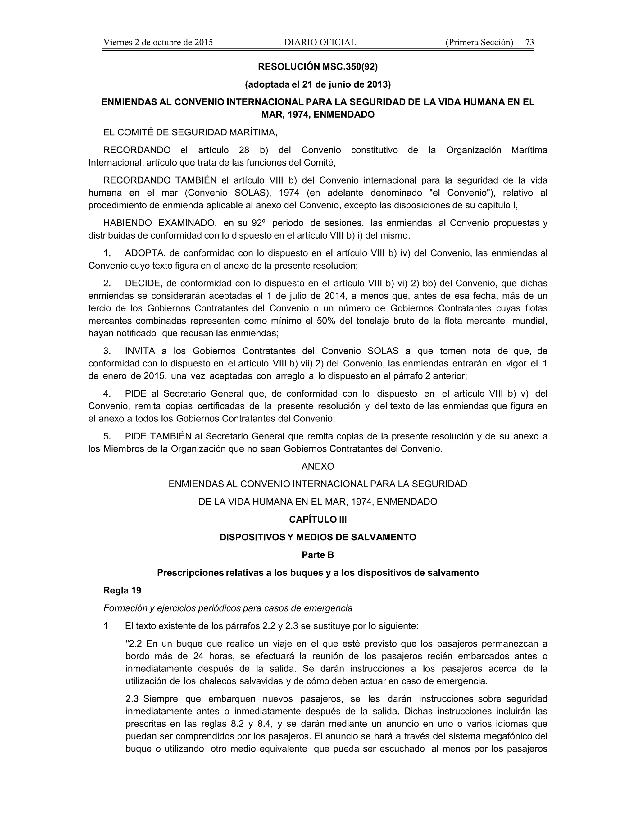 Viernes 2 de octubre de 2015 DIARIO OFICIAL (Primera Sección) 73
RESOLUCIÓN MSC.350(92)
(adoptada el 21 de junio de 2013)
ENMIENDAS AL CONVENIO INTERNACIONAL PARA LA SEGURIDAD DE LA VIDA HUMANA EN EL
MAR, 1974, ENMENDADO
EL COMITÉ DE SEGURIDAD MARÍTIMA,
RECORDANDO el artículo 28 b) del Convenio constitutivo de la Organización Marítima
Internacional, artículo que trata de las funciones del Comité,
RECORDANDO TAMBIÉN el artículo VIII b) del Convenio internacional para la seguridad de la vida
humana en el mar (Convenio SOLAS), 1974 (en adelante denominado "el Convenio"), relativo al
procedimiento de enmienda aplicable al anexo del Convenio, excepto las disposiciones de su capítulo I,
HABIENDO EXAMINADO, en su 92º periodo de sesiones, las enmiendas al Convenio propuestas y
distribuidas de conformidad con lo dispuesto en el artículo VIII b) i) del mismo,
1. ADOPTA, de conformidad con lo dispuesto en el artículo VIII b) iv) del Convenio, las enmiendas al
Convenio cuyo texto figura en el anexo de la presente resolución;
2. DECIDE, de conformidad con lo dispuesto en el artículo VIII b) vi) 2) bb) del Convenio, que dichas
enmiendas se considerarán aceptadas el 1 de julio de 2014, a menos que, antes de esa fecha, más de un
tercio de los Gobiernos Contratantes del Convenio o un número de Gobiernos Contratantes cuyas flotas
mercantes combinadas representen como mínimo el 50% del tonelaje bruto de la flota mercante mundial,
hayan notificado que recusan las enmiendas;
3. INVITA a los Gobiernos Contratantes del Convenio SOLAS a que tomen nota de que, de
conformidad con lo dispuesto en el artículo VIII b) vii) 2) del Convenio, las enmiendas entrarán en vigor el 1
de enero de 2015, una vez aceptadas con arreglo a lo dispuesto en el párrafo 2 anterior;
4. PIDE al Secretario General que, de conformidad con lo dispuesto en el artículo VIII b) v) del
Convenio, remita copias certificadas de la presente resolución y del texto de las enmiendas que figura en
el anexo a todos los Gobiernos Contratantes del Convenio;
5. PIDE TAMBIÉN al Secretario General que remita copias de la presente resolución y de su anexo a
los Miembros de la Organización que no sean Gobiernos Contratantes del Convenio.
ANEXO
ENMIENDAS AL CONVENIO INTERNACIONAL PARA LA SEGURIDAD
DE LA VIDA HUMANA EN EL MAR, 1974, ENMENDADO
CAPÍTULO III
DISPOSITIVOS Y MEDIOS DE SALVAMENTO
Parte B
Prescripciones relativas a los buques y a los dispositivos de salvamento
Regla 19
Formación y ejercicios periódicos para casos de emergencia
1 El texto existente de los párrafos 2.2 y 2.3 se sustituye por lo siguiente:
"2.2 En un buque que realice un viaje en el que esté previsto que los pasajeros permanezcan a
bordo más de 24 horas, se efectuará la reunión de los pasajeros recién embarcados antes o
inmediatamente después de la salida. Se darán instrucciones a los pasajeros acerca de la
utilización de los chalecos salvavidas y de cómo deben actuar en caso de emergencia.
2.3 Siempre que embarquen nuevos pasajeros, se les darán instrucciones sobre seguridad
inmediatamente antes o inmediatamente después de la salida. Dichas instrucciones incluirán las
prescritas en las reglas 8.2 y 8.4, y se darán mediante un anuncio en uno o varios idiomas que
puedan ser comprendidos por los pasajeros. El anuncio se hará a través del sistema megafónico del
buque o utilizando otro medio equivalente que pueda ser escuchado al menos por los pasajeros
 