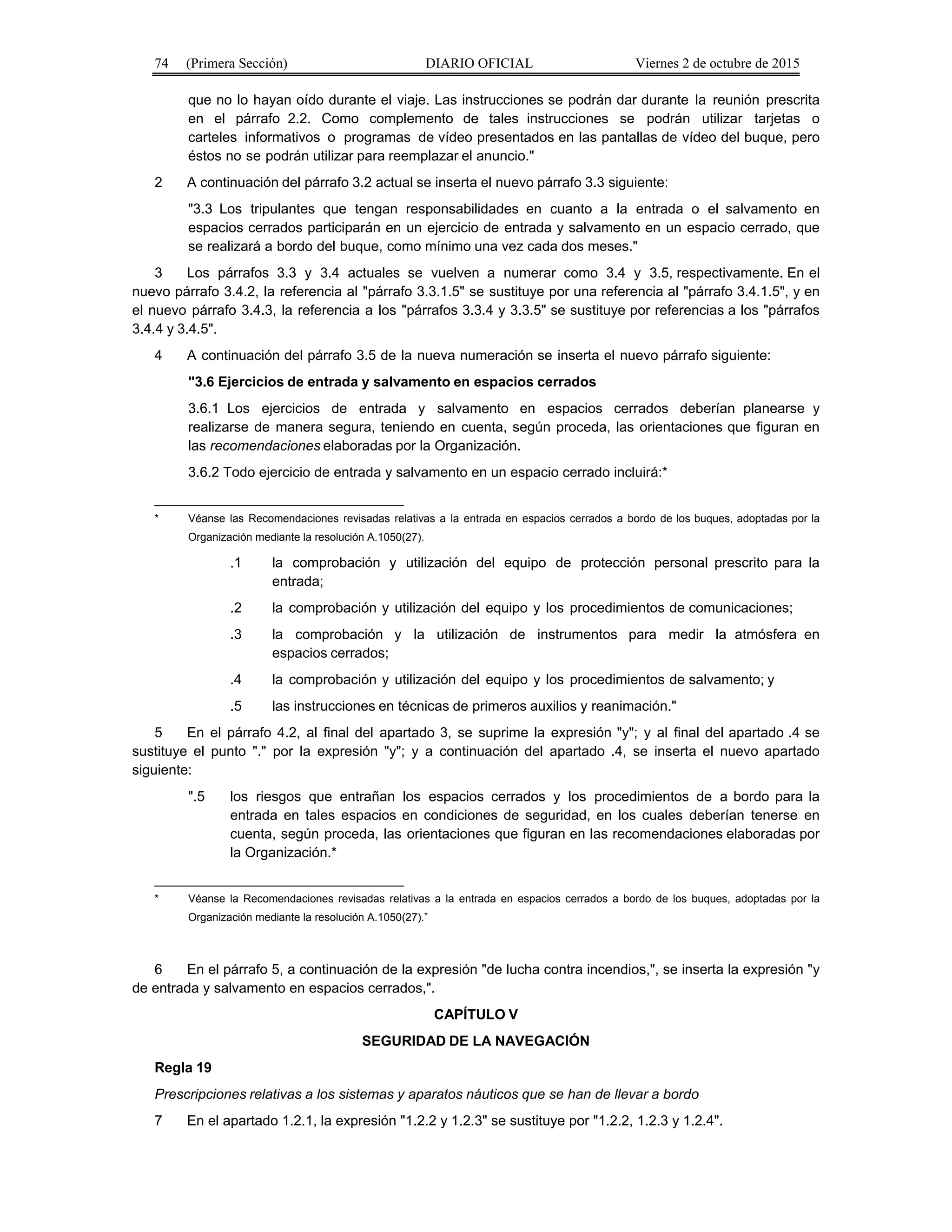 74 (Primera Sección) DIARIO OFICIAL Viernes 2 de octubre de 2015
que no lo hayan oído durante el viaje. Las instrucciones se podrán dar durante la reunión prescrita
en el párrafo 2.2. Como complemento de tales instrucciones se podrán utilizar tarjetas o
carteles informativos o programas de vídeo presentados en las pantallas de vídeo del buque, pero
éstos no se podrán utilizar para reemplazar el anuncio."
2 A continuación del párrafo 3.2 actual se inserta el nuevo párrafo 3.3 siguiente:
"3.3 Los tripulantes que tengan responsabilidades en cuanto a la entrada o el salvamento en
espacios cerrados participarán en un ejercicio de entrada y salvamento en un espacio cerrado, que
se realizará a bordo del buque, como mínimo una vez cada dos meses."
3 Los párrafos 3.3 y 3.4 actuales se vuelven a numerar como 3.4 y 3.5, respectivamente. En el
nuevo párrafo 3.4.2, la referencia al "párrafo 3.3.1.5" se sustituye por una referencia al "párrafo 3.4.1.5", y en
el nuevo párrafo 3.4.3, la referencia a los "párrafos 3.3.4 y 3.3.5" se sustituye por referencias a los "párrafos
3.4.4 y 3.4.5".
4 A continuación del párrafo 3.5 de la nueva numeración se inserta el nuevo párrafo siguiente:
"3.6 Ejercicios de entrada y salvamento en espacios cerrados
3.6.1 Los ejercicios de entrada y salvamento en espacios cerrados deberían planearse y
realizarse de manera segura, teniendo en cuenta, según proceda, las orientaciones que figuran en
las recomendaciones elaboradas por la Organización.
3.6.2 Todo ejercicio de entrada y salvamento en un espacio cerrado incluirá:*
________________________________
* Véanse las Recomendaciones revisadas relativas a la entrada en espacios cerrados a bordo de los buques, adoptadas por la
Organización mediante la resolución A.1050(27).
.1 la comprobación y utilización del equipo de protección personal prescrito para la
entrada;
.2 la comprobación y utilización del equipo y los procedimientos de comunicaciones;
.3 la comprobación y la utilización de instrumentos para medir la atmósfera en
espacios cerrados;
.4 la comprobación y utilización del equipo y los procedimientos de salvamento; y
.5 las instrucciones en técnicas de primeros auxilios y reanimación."
5 En el párrafo 4.2, al final del apartado 3, se suprime la expresión "y"; y al final del apartado .4 se
sustituye el punto "." por la expresión "y"; y a continuación del apartado .4, se inserta el nuevo apartado
siguiente:
".5 los riesgos que entrañan los espacios cerrados y los procedimientos de a bordo para la
entrada en tales espacios en condiciones de seguridad, en los cuales deberían tenerse en
cuenta, según proceda, las orientaciones que figuran en las recomendaciones elaboradas por
la Organización.*
________________________________
* Véanse la Recomendaciones revisadas relativas a la entrada en espacios cerrados a bordo de los buques, adoptadas por la
Organización mediante la resolución A.1050(27).”
6 En el párrafo 5, a continuación de la expresión "de lucha contra incendios,", se inserta la expresión "y
de entrada y salvamento en espacios cerrados,".
CAPÍTULO V
SEGURIDAD DE LA NAVEGACIÓN
Regla 19
Prescripciones relativas a los sistemas y aparatos náuticos que se han de llevar a bordo
7 En el apartado 1.2.1, la expresión "1.2.2 y 1.2.3" se sustituye por "1.2.2, 1.2.3 y 1.2.4".
 