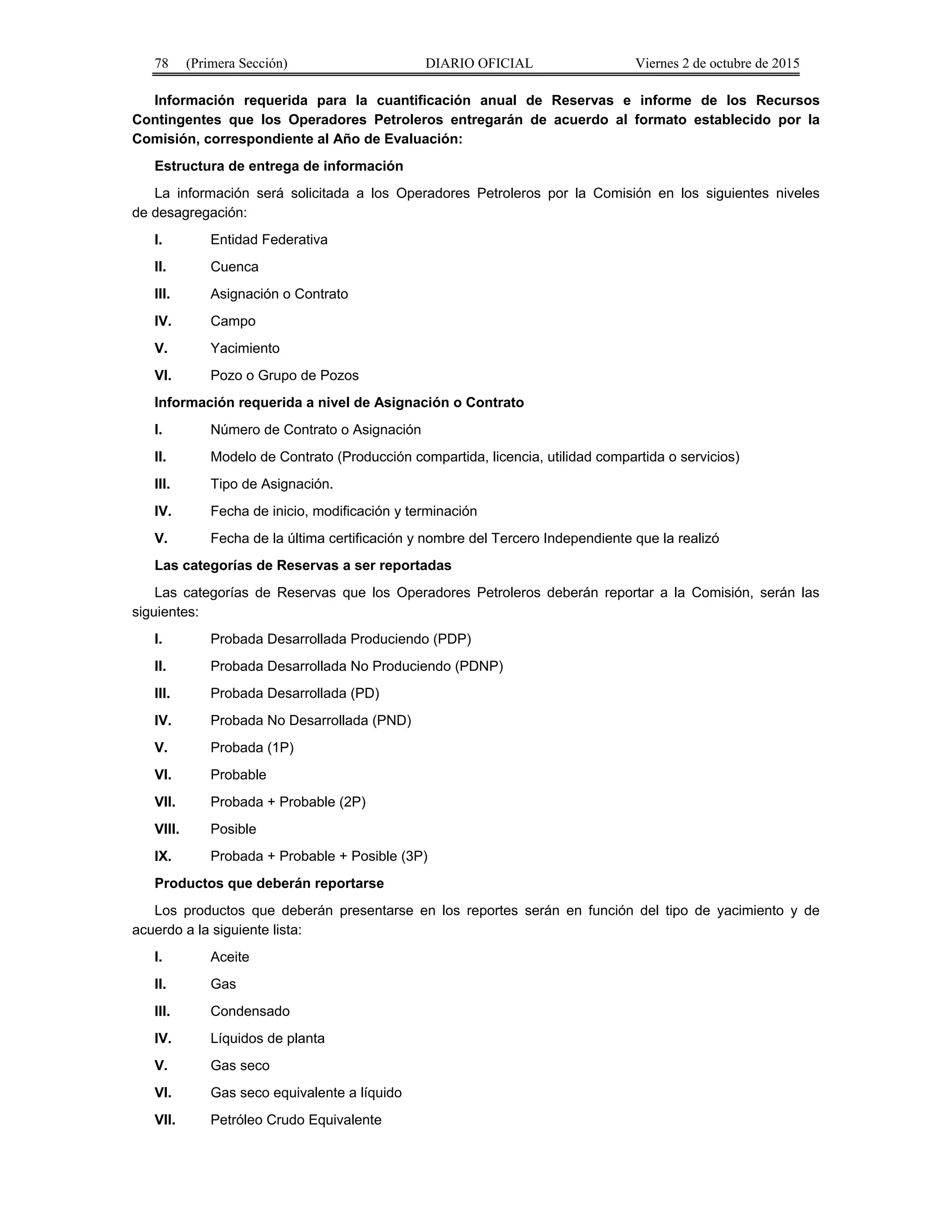 78 (Primera Sección) DIARIO OFICIAL Viernes 2 de octubre de 2015
Información requerida para la cuantificación anual de Reservas e informe de los Recursos
Contingentes que los Operadores Petroleros entregarán de acuerdo al formato establecido por la
Comisión, correspondiente al Año de Evaluación:
Estructura de entrega de información
La información será solicitada a los Operadores Petroleros por la Comisión en los siguientes niveles
de desagregación:
I. Entidad Federativa
II. Cuenca
III. Asignación o Contrato
IV. Campo
V. Yacimiento
VI. Pozo o Grupo de Pozos
Información requerida a nivel de Asignación o Contrato
I. Número de Contrato o Asignación
II. Modelo de Contrato (Producción compartida, licencia, utilidad compartida o servicios)
III. Tipo de Asignación.
IV. Fecha de inicio, modificación y terminación
V. Fecha de la última certificación y nombre del Tercero Independiente que la realizó
Las categorías de Reservas a ser reportadas
Las categorías de Reservas que los Operadores Petroleros deberán reportar a la Comisión, serán las
siguientes:
I. Probada Desarrollada Produciendo (PDP)
II. Probada Desarrollada No Produciendo (PDNP)
III. Probada Desarrollada (PD)
IV. Probada No Desarrollada (PND)
V. Probada (1P)
VI. Probable
VII. Probada + Probable (2P)
VIII. Posible
IX. Probada + Probable + Posible (3P)
Productos que deberán reportarse
Los productos que deberán presentarse en los reportes serán en función del tipo de yacimiento y de
acuerdo a la siguiente lista:
I. Aceite
II. Gas
III. Condensado
IV. Líquidos de planta
V. Gas seco
VI. Gas seco equivalente a líquido
VII. Petróleo Crudo Equivalente
 