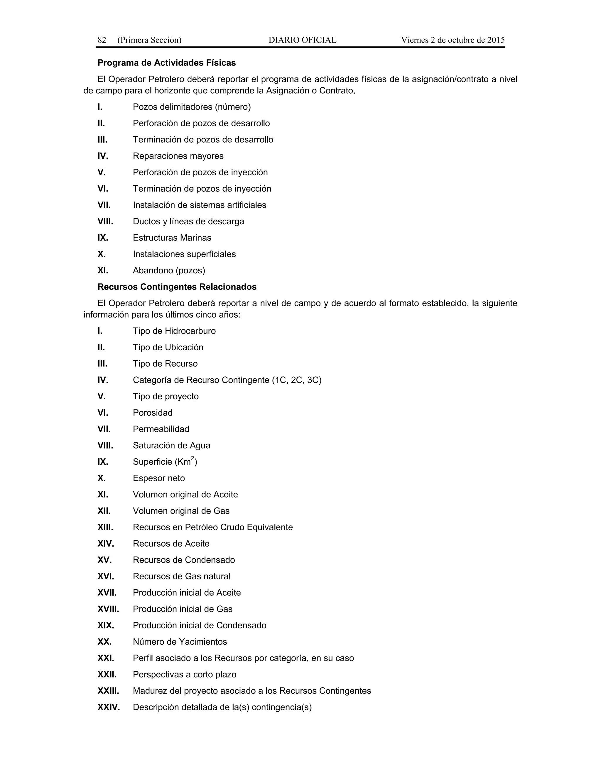 82 (Primera Sección) DIARIO OFICIAL Viernes 2 de octubre de 2015
Programa de Actividades Físicas
El Operador Petrolero deberá reportar el programa de actividades físicas de la asignación/contrato a nivel
de campo para el horizonte que comprende la Asignación o Contrato.
I. Pozos delimitadores (número)
II. Perforación de pozos de desarrollo
III. Terminación de pozos de desarrollo
IV. Reparaciones mayores
V. Perforación de pozos de inyección
VI. Terminación de pozos de inyección
VII. Instalación de sistemas artificiales
VIII. Ductos y líneas de descarga
IX. Estructuras Marinas
X. Instalaciones superficiales
XI. Abandono (pozos)
Recursos Contingentes Relacionados
El Operador Petrolero deberá reportar a nivel de campo y de acuerdo al formato establecido, la siguiente
información para los últimos cinco años:
I. Tipo de Hidrocarburo
II. Tipo de Ubicación
III. Tipo de Recurso
IV. Categoría de Recurso Contingente (1C, 2C, 3C)
V. Tipo de proyecto
VI. Porosidad
VII. Permeabilidad
VIII. Saturación de Agua
IX. Superficie (Km
2
)
X. Espesor neto
XI. Volumen original de Aceite
XII. Volumen original de Gas
XIII. Recursos en Petróleo Crudo Equivalente
XIV. Recursos de Aceite
XV. Recursos de Condensado
XVI. Recursos de Gas natural
XVII. Producción inicial de Aceite
XVIII. Producción inicial de Gas
XIX. Producción inicial de Condensado
XX. Número de Yacimientos
XXI. Perfil asociado a los Recursos por categoría, en su caso
XXII. Perspectivas a corto plazo
XXIII. Madurez del proyecto asociado a los Recursos Contingentes
XXIV. Descripción detallada de la(s) contingencia(s)
 
