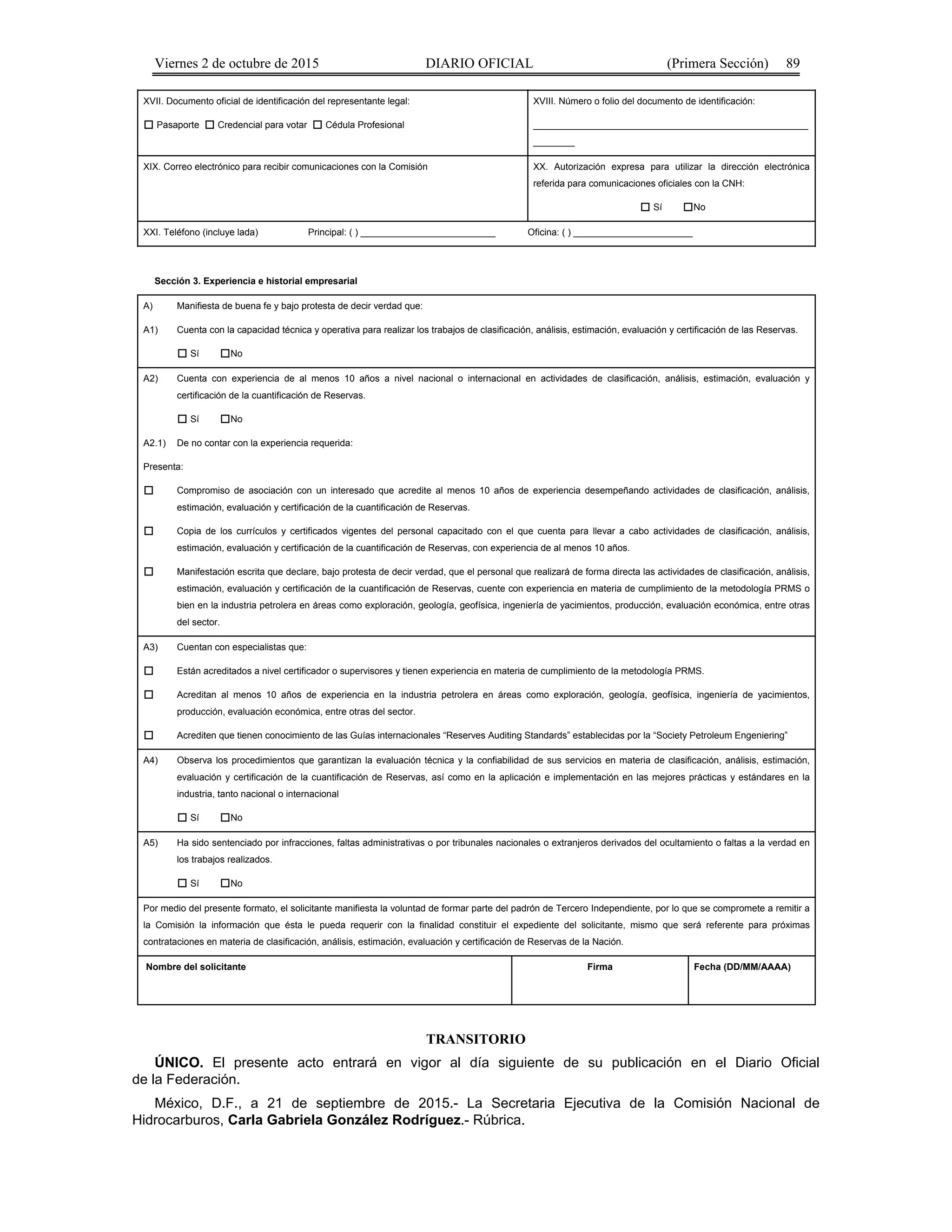 Viernes 2 de octubre de 2015 DIARIO OFICIAL (Primera Sección) 89
XVII. Documento oficial de identificación del representante legal:
Pasaporte Credencial para votar Cédula Profesional
XVIII. Número o folio del documento de identificación:
_____________________________________________________
________
XIX. Correo electrónico para recibir comunicaciones con la Comisión XX. Autorización expresa para utilizar la dirección electrónica
referida para comunicaciones oficiales con la CNH:
Sí No
XXI. Teléfono (incluye lada) Principal: ( ) __________________________ Oficina: ( ) _______________________
Sección 3. Experiencia e historial empresarial
A) Manifiesta de buena fe y bajo protesta de decir verdad que:
A1) Cuenta con la capacidad técnica y operativa para realizar los trabajos de clasificación, análisis, estimación, evaluación y certificación de las Reservas.
Sí No
A2) Cuenta con experiencia de al menos 10 años a nivel nacional o internacional en actividades de clasificación, análisis, estimación, evaluación y
certificación de la cuantificación de Reservas.
Sí No
A2.1) De no contar con la experiencia requerida:
Presenta:
Compromiso de asociación con un interesado que acredite al menos 10 años de experiencia desempeñando actividades de clasificación, análisis,
estimación, evaluación y certificación de la cuantificación de Reservas.
Copia de los currículos y certificados vigentes del personal capacitado con el que cuenta para llevar a cabo actividades de clasificación, análisis,
estimación, evaluación y certificación de la cuantificación de Reservas, con experiencia de al menos 10 años.
Manifestación escrita que declare, bajo protesta de decir verdad, que el personal que realizará de forma directa las actividades de clasificación, análisis,
estimación, evaluación y certificación de la cuantificación de Reservas, cuente con experiencia en materia de cumplimiento de la metodología PRMS o
bien en la industria petrolera en áreas como exploración, geología, geofísica, ingeniería de yacimientos, producción, evaluación económica, entre otras
del sector.
A3) Cuentan con especialistas que:
Están acreditados a nivel certificador o supervisores y tienen experiencia en materia de cumplimiento de la metodología PRMS.
Acreditan al menos 10 años de experiencia en la industria petrolera en áreas como exploración, geología, geofísica, ingeniería de yacimientos,
producción, evaluación económica, entre otras del sector.
Acrediten que tienen conocimiento de las Guías internacionales “Reserves Auditing Standards” establecidas por la “Society Petroleum Engeniering”
A4) Observa los procedimientos que garantizan la evaluación técnica y la confiabilidad de sus servicios en materia de clasificación, análisis, estimación,
evaluación y certificación de la cuantificación de Reservas, así como en la aplicación e implementación en las mejores prácticas y estándares en la
industria, tanto nacional o internacional
Sí No
A5) Ha sido sentenciado por infracciones, faltas administrativas o por tribunales nacionales o extranjeros derivados del ocultamiento o faltas a la verdad en
los trabajos realizados.
Sí No
Por medio del presente formato, el solicitante manifiesta la voluntad de formar parte del padrón de Tercero Independiente, por lo que se compromete a remitir a
la Comisión la información que ésta le pueda requerir con la finalidad constituir el expediente del solicitante, mismo que será referente para próximas
contrataciones en materia de clasificación, análisis, estimación, evaluación y certificación de Reservas de la Nación.
Nombre del solicitante Firma Fecha (DD/MM/AAAA)
TRANSITORIO
ÚNICO. El presente acto entrará en vigor al día siguiente de su publicación en el Diario Oficial
de la Federación.
México, D.F., a 21 de septiembre de 2015.- La Secretaria Ejecutiva de la Comisión Nacional de
Hidrocarburos, Carla Gabriela González Rodríguez.- Rúbrica.
 