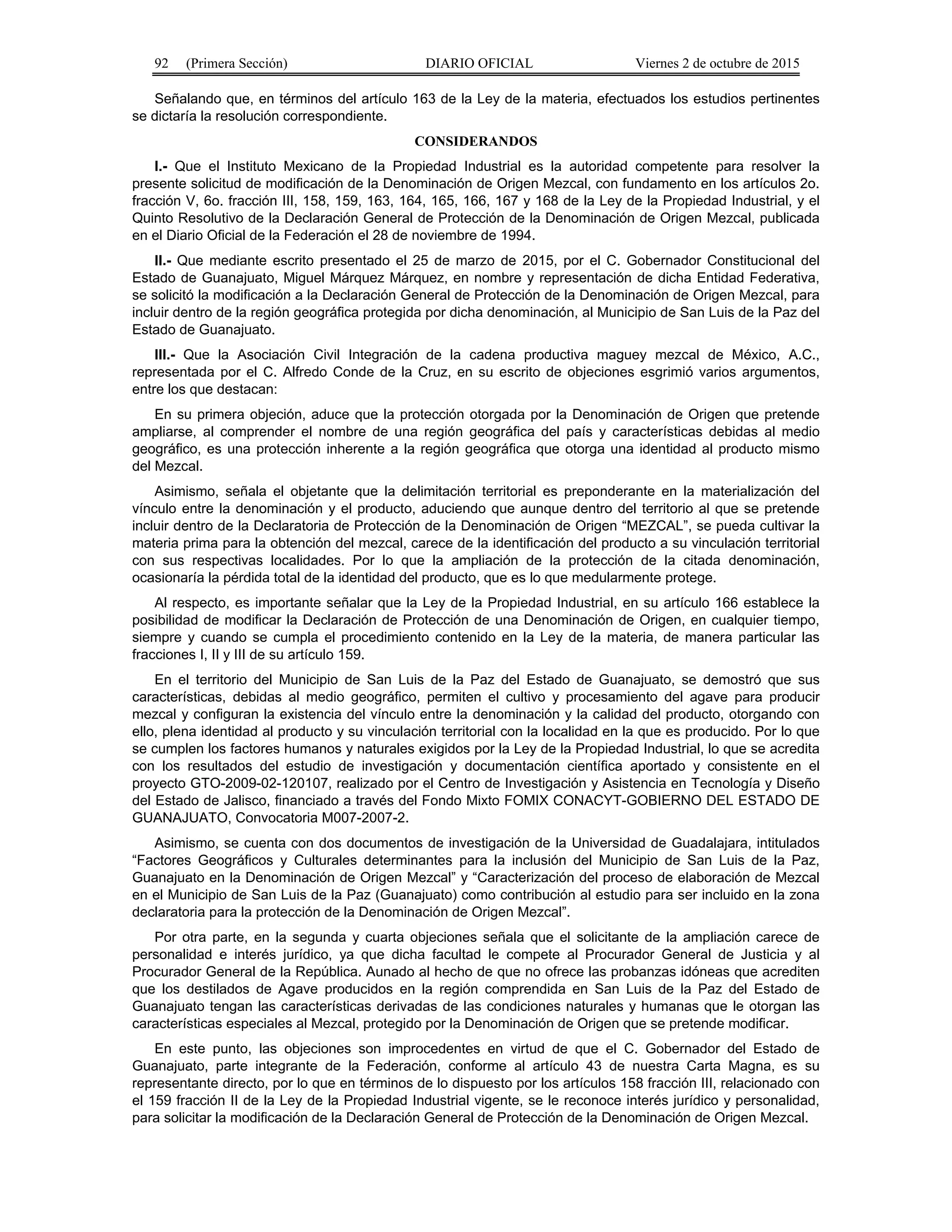 92 (Primera Sección) DIARIO OFICIAL Viernes 2 de octubre de 2015
Señalando que, en términos del artículo 163 de la Ley de la materia, efectuados los estudios pertinentes
se dictaría la resolución correspondiente.
CONSIDERANDOS
I.- Que el Instituto Mexicano de la Propiedad Industrial es la autoridad competente para resolver la
presente solicitud de modificación de la Denominación de Origen Mezcal, con fundamento en los artículos 2o.
fracción V, 6o. fracción III, 158, 159, 163, 164, 165, 166, 167 y 168 de la Ley de la Propiedad Industrial, y el
Quinto Resolutivo de la Declaración General de Protección de la Denominación de Origen Mezcal, publicada
en el Diario Oficial de la Federación el 28 de noviembre de 1994.
II.- Que mediante escrito presentado el 25 de marzo de 2015, por el C. Gobernador Constitucional del
Estado de Guanajuato, Miguel Márquez Márquez, en nombre y representación de dicha Entidad Federativa,
se solicitó la modificación a la Declaración General de Protección de la Denominación de Origen Mezcal, para
incluir dentro de la región geográfica protegida por dicha denominación, al Municipio de San Luis de la Paz del
Estado de Guanajuato.
III.- Que la Asociación Civil Integración de la cadena productiva maguey mezcal de México, A.C.,
representada por el C. Alfredo Conde de la Cruz, en su escrito de objeciones esgrimió varios argumentos,
entre los que destacan:
En su primera objeción, aduce que la protección otorgada por la Denominación de Origen que pretende
ampliarse, al comprender el nombre de una región geográfica del país y características debidas al medio
geográfico, es una protección inherente a la región geográfica que otorga una identidad al producto mismo
del Mezcal.
Asimismo, señala el objetante que la delimitación territorial es preponderante en la materialización del
vínculo entre la denominación y el producto, aduciendo que aunque dentro del territorio al que se pretende
incluir dentro de la Declaratoria de Protección de la Denominación de Origen “MEZCAL”, se pueda cultivar la
materia prima para la obtención del mezcal, carece de la identificación del producto a su vinculación territorial
con sus respectivas localidades. Por lo que la ampliación de la protección de la citada denominación,
ocasionaría la pérdida total de la identidad del producto, que es lo que medularmente protege.
Al respecto, es importante señalar que la Ley de la Propiedad Industrial, en su artículo 166 establece la
posibilidad de modificar la Declaración de Protección de una Denominación de Origen, en cualquier tiempo,
siempre y cuando se cumpla el procedimiento contenido en la Ley de la materia, de manera particular las
fracciones I, II y III de su artículo 159.
En el territorio del Municipio de San Luis de la Paz del Estado de Guanajuato, se demostró que sus
características, debidas al medio geográfico, permiten el cultivo y procesamiento del agave para producir
mezcal y configuran la existencia del vínculo entre la denominación y la calidad del producto, otorgando con
ello, plena identidad al producto y su vinculación territorial con la localidad en la que es producido. Por lo que
se cumplen los factores humanos y naturales exigidos por la Ley de la Propiedad Industrial, lo que se acredita
con los resultados del estudio de investigación y documentación científica aportado y consistente en el
proyecto GTO-2009-02-120107, realizado por el Centro de Investigación y Asistencia en Tecnología y Diseño
del Estado de Jalisco, financiado a través del Fondo Mixto FOMIX CONACYT-GOBIERNO DEL ESTADO DE
GUANAJUATO, Convocatoria M007-2007-2.
Asimismo, se cuenta con dos documentos de investigación de la Universidad de Guadalajara, intitulados
“Factores Geográficos y Culturales determinantes para la inclusión del Municipio de San Luis de la Paz,
Guanajuato en la Denominación de Origen Mezcal” y “Caracterización del proceso de elaboración de Mezcal
en el Municipio de San Luis de la Paz (Guanajuato) como contribución al estudio para ser incluido en la zona
declaratoria para la protección de la Denominación de Origen Mezcal”.
Por otra parte, en la segunda y cuarta objeciones señala que el solicitante de la ampliación carece de
personalidad e interés jurídico, ya que dicha facultad le compete al Procurador General de Justicia y al
Procurador General de la República. Aunado al hecho de que no ofrece las probanzas idóneas que acrediten
que los destilados de Agave producidos en la región comprendida en San Luis de la Paz del Estado de
Guanajuato tengan las características derivadas de las condiciones naturales y humanas que le otorgan las
características especiales al Mezcal, protegido por la Denominación de Origen que se pretende modificar.
En este punto, las objeciones son improcedentes en virtud de que el C. Gobernador del Estado de
Guanajuato, parte integrante de la Federación, conforme al artículo 43 de nuestra Carta Magna, es su
representante directo, por lo que en términos de lo dispuesto por los artículos 158 fracción III, relacionado con
el 159 fracción II de la Ley de la Propiedad Industrial vigente, se le reconoce interés jurídico y personalidad,
para solicitar la modificación de la Declaración General de Protección de la Denominación de Origen Mezcal.
 