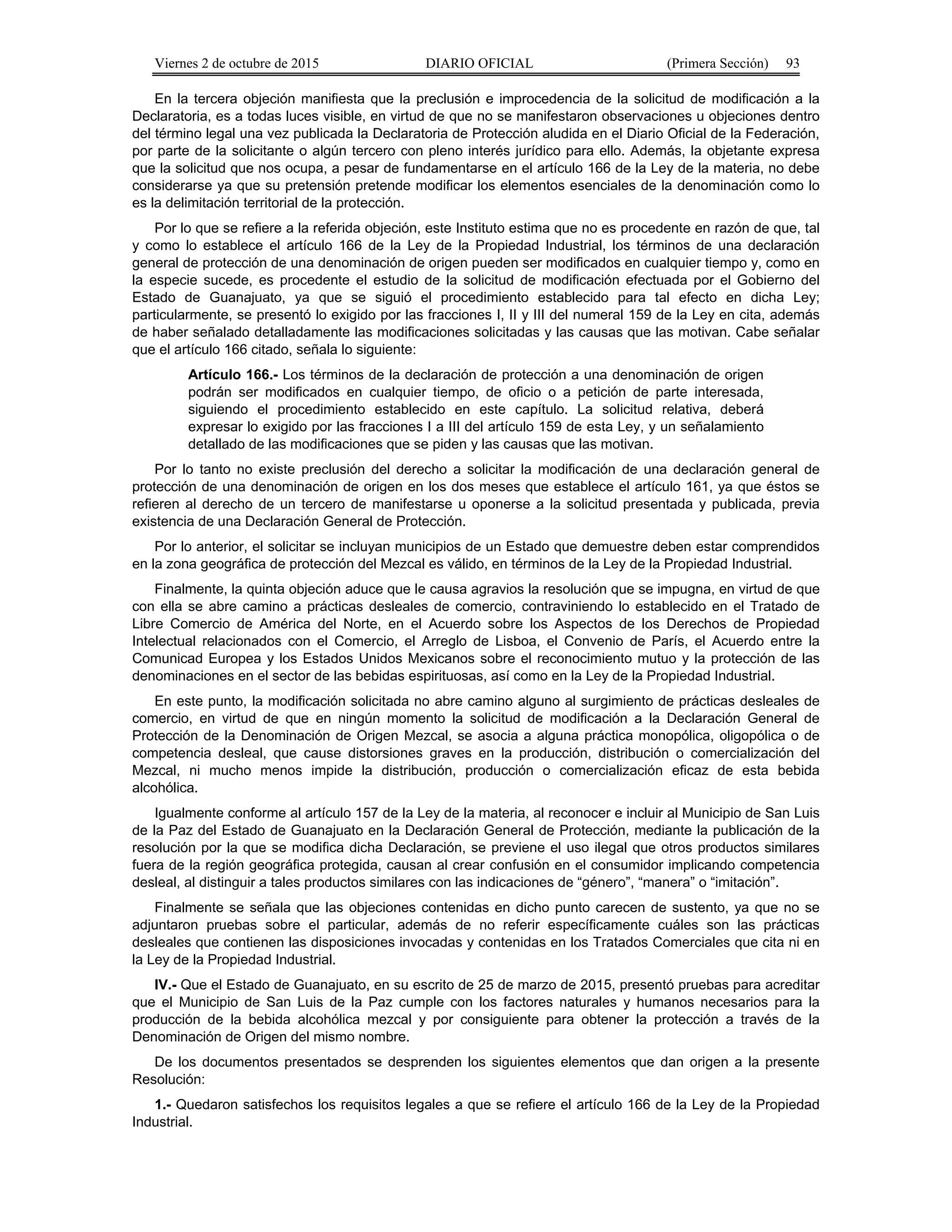 Viernes 2 de octubre de 2015 DIARIO OFICIAL (Primera Sección) 93
En la tercera objeción manifiesta que la preclusión e improcedencia de la solicitud de modificación a la
Declaratoria, es a todas luces visible, en virtud de que no se manifestaron observaciones u objeciones dentro
del término legal una vez publicada la Declaratoria de Protección aludida en el Diario Oficial de la Federación,
por parte de la solicitante o algún tercero con pleno interés jurídico para ello. Además, la objetante expresa
que la solicitud que nos ocupa, a pesar de fundamentarse en el artículo 166 de la Ley de la materia, no debe
considerarse ya que su pretensión pretende modificar los elementos esenciales de la denominación como lo
es la delimitación territorial de la protección.
Por lo que se refiere a la referida objeción, este Instituto estima que no es procedente en razón de que, tal
y como lo establece el artículo 166 de la Ley de la Propiedad Industrial, los términos de una declaración
general de protección de una denominación de origen pueden ser modificados en cualquier tiempo y, como en
la especie sucede, es procedente el estudio de la solicitud de modificación efectuada por el Gobierno del
Estado de Guanajuato, ya que se siguió el procedimiento establecido para tal efecto en dicha Ley;
particularmente, se presentó lo exigido por las fracciones I, II y III del numeral 159 de la Ley en cita, además
de haber señalado detalladamente las modificaciones solicitadas y las causas que las motivan. Cabe señalar
que el artículo 166 citado, señala lo siguiente:
Artículo 166.- Los términos de la declaración de protección a una denominación de origen
podrán ser modificados en cualquier tiempo, de oficio o a petición de parte interesada,
siguiendo el procedimiento establecido en este capítulo. La solicitud relativa, deberá
expresar lo exigido por las fracciones I a III del artículo 159 de esta Ley, y un señalamiento
detallado de las modificaciones que se piden y las causas que las motivan.
Por lo tanto no existe preclusión del derecho a solicitar la modificación de una declaración general de
protección de una denominación de origen en los dos meses que establece el artículo 161, ya que éstos se
refieren al derecho de un tercero de manifestarse u oponerse a la solicitud presentada y publicada, previa
existencia de una Declaración General de Protección.
Por lo anterior, el solicitar se incluyan municipios de un Estado que demuestre deben estar comprendidos
en la zona geográfica de protección del Mezcal es válido, en términos de la Ley de la Propiedad Industrial.
Finalmente, la quinta objeción aduce que le causa agravios la resolución que se impugna, en virtud de que
con ella se abre camino a prácticas desleales de comercio, contraviniendo lo establecido en el Tratado de
Libre Comercio de América del Norte, en el Acuerdo sobre los Aspectos de los Derechos de Propiedad
Intelectual relacionados con el Comercio, el Arreglo de Lisboa, el Convenio de París, el Acuerdo entre la
Comunicad Europea y los Estados Unidos Mexicanos sobre el reconocimiento mutuo y la protección de las
denominaciones en el sector de las bebidas espirituosas, así como en la Ley de la Propiedad Industrial.
En este punto, la modificación solicitada no abre camino alguno al surgimiento de prácticas desleales de
comercio, en virtud de que en ningún momento la solicitud de modificación a la Declaración General de
Protección de la Denominación de Origen Mezcal, se asocia a alguna práctica monopólica, oligopólica o de
competencia desleal, que cause distorsiones graves en la producción, distribución o comercialización del
Mezcal, ni mucho menos impide la distribución, producción o comercialización eficaz de esta bebida
alcohólica.
Igualmente conforme al artículo 157 de la Ley de la materia, al reconocer e incluir al Municipio de San Luis
de la Paz del Estado de Guanajuato en la Declaración General de Protección, mediante la publicación de la
resolución por la que se modifica dicha Declaración, se previene el uso ilegal que otros productos similares
fuera de la región geográfica protegida, causan al crear confusión en el consumidor implicando competencia
desleal, al distinguir a tales productos similares con las indicaciones de “género”, “manera” o “imitación”.
Finalmente se señala que las objeciones contenidas en dicho punto carecen de sustento, ya que no se
adjuntaron pruebas sobre el particular, además de no referir específicamente cuáles son las prácticas
desleales que contienen las disposiciones invocadas y contenidas en los Tratados Comerciales que cita ni en
la Ley de la Propiedad Industrial.
IV.- Que el Estado de Guanajuato, en su escrito de 25 de marzo de 2015, presentó pruebas para acreditar
que el Municipio de San Luis de la Paz cumple con los factores naturales y humanos necesarios para la
producción de la bebida alcohólica mezcal y por consiguiente para obtener la protección a través de la
Denominación de Origen del mismo nombre.
De los documentos presentados se desprenden los siguientes elementos que dan origen a la presente
Resolución:
1.- Quedaron satisfechos los requisitos legales a que se refiere el artículo 166 de la Ley de la Propiedad
Industrial.
 