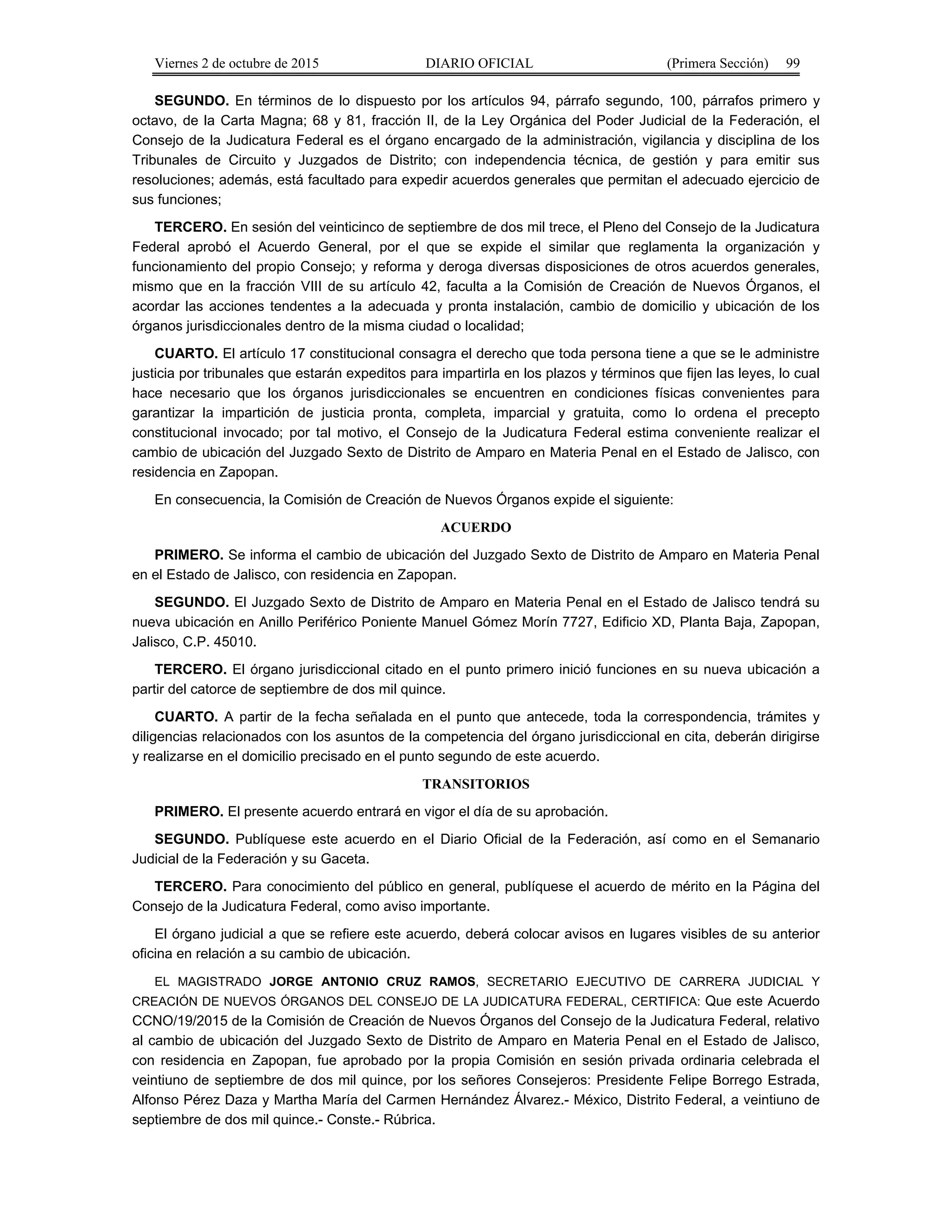 Viernes 2 de octubre de 2015 DIARIO OFICIAL (Primera Sección) 99
SEGUNDO. En términos de lo dispuesto por los artículos 94, párrafo segundo, 100, párrafos primero y
octavo, de la Carta Magna; 68 y 81, fracción II, de la Ley Orgánica del Poder Judicial de la Federación, el
Consejo de la Judicatura Federal es el órgano encargado de la administración, vigilancia y disciplina de los
Tribunales de Circuito y Juzgados de Distrito; con independencia técnica, de gestión y para emitir sus
resoluciones; además, está facultado para expedir acuerdos generales que permitan el adecuado ejercicio de
sus funciones;
TERCERO. En sesión del veinticinco de septiembre de dos mil trece, el Pleno del Consejo de la Judicatura
Federal aprobó el Acuerdo General, por el que se expide el similar que reglamenta la organización y
funcionamiento del propio Consejo; y reforma y deroga diversas disposiciones de otros acuerdos generales,
mismo que en la fracción VIII de su artículo 42, faculta a la Comisión de Creación de Nuevos Órganos, el
acordar las acciones tendentes a la adecuada y pronta instalación, cambio de domicilio y ubicación de los
órganos jurisdiccionales dentro de la misma ciudad o localidad;
CUARTO. El artículo 17 constitucional consagra el derecho que toda persona tiene a que se le administre
justicia por tribunales que estarán expeditos para impartirla en los plazos y términos que fijen las leyes, lo cual
hace necesario que los órganos jurisdiccionales se encuentren en condiciones físicas convenientes para
garantizar la impartición de justicia pronta, completa, imparcial y gratuita, como lo ordena el precepto
constitucional invocado; por tal motivo, el Consejo de la Judicatura Federal estima conveniente realizar el
cambio de ubicación del Juzgado Sexto de Distrito de Amparo en Materia Penal en el Estado de Jalisco, con
residencia en Zapopan.
En consecuencia, la Comisión de Creación de Nuevos Órganos expide el siguiente:
ACUERDO
PRIMERO. Se informa el cambio de ubicación del Juzgado Sexto de Distrito de Amparo en Materia Penal
en el Estado de Jalisco, con residencia en Zapopan.
SEGUNDO. El Juzgado Sexto de Distrito de Amparo en Materia Penal en el Estado de Jalisco tendrá su
nueva ubicación en Anillo Periférico Poniente Manuel Gómez Morín 7727, Edificio XD, Planta Baja, Zapopan,
Jalisco, C.P. 45010.
TERCERO. El órgano jurisdiccional citado en el punto primero inició funciones en su nueva ubicación a
partir del catorce de septiembre de dos mil quince.
CUARTO. A partir de la fecha señalada en el punto que antecede, toda la correspondencia, trámites y
diligencias relacionados con los asuntos de la competencia del órgano jurisdiccional en cita, deberán dirigirse
y realizarse en el domicilio precisado en el punto segundo de este acuerdo.
TRANSITORIOS
PRIMERO. El presente acuerdo entrará en vigor el día de su aprobación.
SEGUNDO. Publíquese este acuerdo en el Diario Oficial de la Federación, así como en el Semanario
Judicial de la Federación y su Gaceta.
TERCERO. Para conocimiento del público en general, publíquese el acuerdo de mérito en la Página del
Consejo de la Judicatura Federal, como aviso importante.
El órgano judicial a que se refiere este acuerdo, deberá colocar avisos en lugares visibles de su anterior
oficina en relación a su cambio de ubicación.
EL MAGISTRADO JORGE ANTONIO CRUZ RAMOS, SECRETARIO EJECUTIVO DE CARRERA JUDICIAL Y
CREACIÓN DE NUEVOS ÓRGANOS DEL CONSEJO DE LA JUDICATURA FEDERAL, CERTIFICA: Que este Acuerdo
CCNO/19/2015 de la Comisión de Creación de Nuevos Órganos del Consejo de la Judicatura Federal, relativo
al cambio de ubicación del Juzgado Sexto de Distrito de Amparo en Materia Penal en el Estado de Jalisco,
con residencia en Zapopan, fue aprobado por la propia Comisión en sesión privada ordinaria celebrada el
veintiuno de septiembre de dos mil quince, por los señores Consejeros: Presidente Felipe Borrego Estrada,
Alfonso Pérez Daza y Martha María del Carmen Hernández Álvarez.- México, Distrito Federal, a veintiuno de
septiembre de dos mil quince.- Conste.- Rúbrica.
 