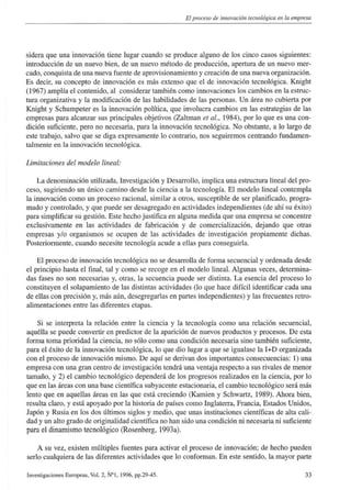 El proceso de innovación tecnológica en la empresa
sidera que una innovación tiene lugar cuando se produce alguno de los cinco casos siguientes:
introducción de un nuevo bien, de un nuevo método de producción, apertura de un nuevo mer-
cado, conquista de una nueva fuente de aprovisionamiento y creación de una nueva organización.
Es decir, su concepto de innovación es más extenso que el de innovación tecnológica. Knight
(1967) amplía el contenido, al considerar también como innovaciones los cambios en la estruc-
tura organizativa y la modificación de las habilidades de las personas. Un área no cubierta por
Knight y Schumpeter es la innovación política, que involucra cambios en las estrategias de las
empresas para alcanzar sus principales objetivos (Zaltman et al., 1984), por lo que es una con-
dición suficiente, pero no necesaria, para la innovación tecnológica. No obstante, a lo largo de
este trabajo, salvo que se diga expresamente lo contrario, nos seguiremos centrando fundamen-
talmente en la innovación tecnológica.
Limitaciones del modelo lineal:
La denominación utilizada, Investigación y Desarrollo, implica una estructura lineal del pro-
ceso, sugiriendo un único camino desde la ciencia a la tecnología. El modelo lineal contempla
la innovación como un proceso racional, similar a otros, susceptible de ser planificado, progra-
mado y controlado, y que puede ser desagregado en actividades independientes (de ahí su éxito)
para simplificar su gestión. Este hecho justifica en alguna medida que una empresa se concentre
exclusivamente en las actividades de fabricación y de comercialización, dejando que otras
empresas y/o organismos se ocupen de las actividades de investigación propiamente dichas.
Posteriormente, cuando necesite tecnología acude a ellas para conseguida.
El proceso de innovación tecnológica no se desarrolla de forma secuencial y ordenada desde
el principio hasta el final, tal y como se recoge en el modelo lineal. Algunas veces, determina-
das fases no son necesarias y, otras, la secuencia puede ser distinta. La esencia del proceso lo
constituyen el solaparniento de las distintas actividades (lo que hace difícil identificar cada una
de ellas con precisión y, más aún, desegregarlas en partes independientes) y las frecuentes retro-
alimentaciones entre las diferentes etapas.
Si se interpreta la relación entre la ciencia y la tecnología como una relación secuencial,
aquélla se puede convertir en predictor de la aparición de nuevos productos y procesos. De esta
forma toma prioridad la ciencia, no sólo como una condición necesaria sino también suficiente,
para el éxito de la innovación tecnológica, lo que dio lugar a que se igualase la I+D organizada
con el proceso de innovación mismo. De aquí se derivan dos importantes consecuencias: 1) una
empresa con una gran centro de investigación tendrá una ventaja respecto a sus rivales de menor
tamaño, y 2) el cambio tecnológico dependerá de los progresos realizados en la ciencia, por lo
que en las áreas con una base científica subyacente estacionaria, el cambio tecnológico será más
lento que en aquellas áreas en las que está creciendo (Kamien y Schwartz, 1989). Ahora bien,
resulta claro, y está apoyado por la historia de países como Inglaterra, Francia, Estados Unidos,
Japón y Rusia en los dos últimos siglos y medio, que unas instituciones científicas de alta cali-
dad y un alto grado de originalidad científica no han sido una condición ni necesaria ni suficiente
para el dinamismo tecnológico (Rosenberg, 1993a).
A su vez, existen múltiples fuentes para activar elproceso de innovación; de hecho pueden
serlo cualquiera de las diferentes actividades que lo conforman. En este sentido, la mayor parte
Investigaciones Europeas, Vol. 2, N°1, 1996, pp.29-45. 33
 