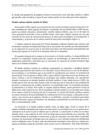 Fernández Sánchez, E.; Yázque: Ordás, C.J.
te. Desde esta perspectiva, la empresa concibe la innovación como toda idea, práctica u objeto
que percibe como novedoso, a pesar de que incluso pueda ser una rutina para otras empresas.
Modelo cadena-eslabón (modelo de Kline)
Schmookler (1966) sugiere que el proceso de innovación tecnológica puede involucrar la sín-
tesis simultánea de varios aspectos de ciencia y tecnología. En este sentido Kline (1985) ha pro-
puesto un modelo alternativo, denominado «modelo cadena-eslabón», que, en vez de tener un
curso principal de actividad -como el modelo lineal-, tiene cinco. Dichos caminos son vías que
conectan las tres áreas de relevancia del proceso de innovación tecnológica: la investigación, el
conocimiento y el proceso de la cadena central de innovación tecnológica (figura 1).
1. Cadena central de innovación [Cl Existe abundante evidencia empírica que concluye que
el mercado constituye la inspiración básica de la innovación. De acuerdo con este planteamien-
to, la asignación de recursos para la actividad innovadora está determinada principalmente por
fuerzas que operan en el sector de la demanda (tirón de la demanda).
El segundo elemento de la cadena es la invención o el diseño analítico. La disponibilidad de
inventos no explotados forman parte del conjunto de posibilidades de innovación abiertas a
empresarios potenciales: individuos que se encuentran en situación de intentar introducir algo
nuevo en el sistema económico.
El diseño analítico consiste en combinar componentes ya conocidos o modificar diseños
existentes para hacerlos más efectivos y/o eficientes. Esta!ertilización por cruce de las diferen-
tes tecnologías es un fenómeno que no ha tenido la consideración que merece en la historia de
la tecnología. Una excepción es Sahal (1981), quien señaló la importancia de lo que él llama sim-
biosis creativa, o sea la combinación de tecnologías que estaban separadas. Los automóviles
actuales constituyen un ejemplo familiar de diseño analítico. Como señala Iacocca (1985): los
coches nuevos hoy son una mera ilusión. Cada novedad que sale al mercado es una combinación
de partes y componentes de modelos anteriores. La originalidad suele ser ellarninado del metal,
la transmisión o el chasis. Pero nadie, ni siquiera General Motors, puede permitirse el lujo de
fabricar un coche a partir de cero. En la actualidad, el diseño analítico es un iniciador más común
de la cadena central de la innovación que la invención. La misión del diseño analítico consiste
en tomar conciencia de las posibilidades de combinación de las tecnologías y adecuarlas al mer-
cado y a los recursos de la empresa. Diseñar es, en definitiva, concebir un producto que realice
aquellas funciones capaces de satisfacer una demanda y materializarlo en una forma que sea téc-
nica y comercialmente viable.
La invención (y el diseño analítico) puede existir en algún lugar, siendo la misión de la
empresa imitarla o adoptarla para lograr una innovación. La tecnología nueva no se genera nece-
sariamente en el sector ni por la empresa que la utilizará. La innovación se utiliza en un deter-
minado sector y una empresa de otro sector la adopta para comercializarla en su mercado; ello
es posible porque la tecnología es transversal, ya que no concierne a un solo oficio o actividad.
Así pues, las tecnologías inventadas para una empresa a veces también resultan de utilidad para
otras en diferente sector. Es decir, todo descubrimiento tecnológico tiene efectos y origina pro-
gresos en distintas ramas de actividad, como ocurre con los ordenadores. Este flujo interindus-
36 Investigaciones Europeas, Vol. 2, N°!, 1996, pp.29-45.
 