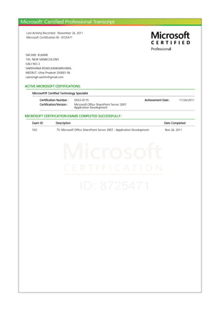 Last Activity Recorded : November 26, 2011
Microsoft Certification ID : 8725471
SACHIN KUMAR
745, NEW SANIKCOLONY,
GALI NO-3
SARDHANA ROAD,KANKARKHARA,
MEERUT, Uttar Pradesh 250001 IN
nainsingh.sachin@gmail.com
ACTIVE MICROSOFT CERTIFICATIONS:
Microsoft® Certified Technology Specialist
Certification Number : D553-8175 Achievement Date : 11/26/2011
Certification/Version : Microsoft Office SharePoint Server 2007,
Application Development
MICROSOFT CERTIFICATION EXAMS COMPLETED SUCCESSFULLY :
Exam ID Description Date Completed
542 TS: Microsoft Office SharePoint Server 2007 - Application Development Nov 26, 2011
 