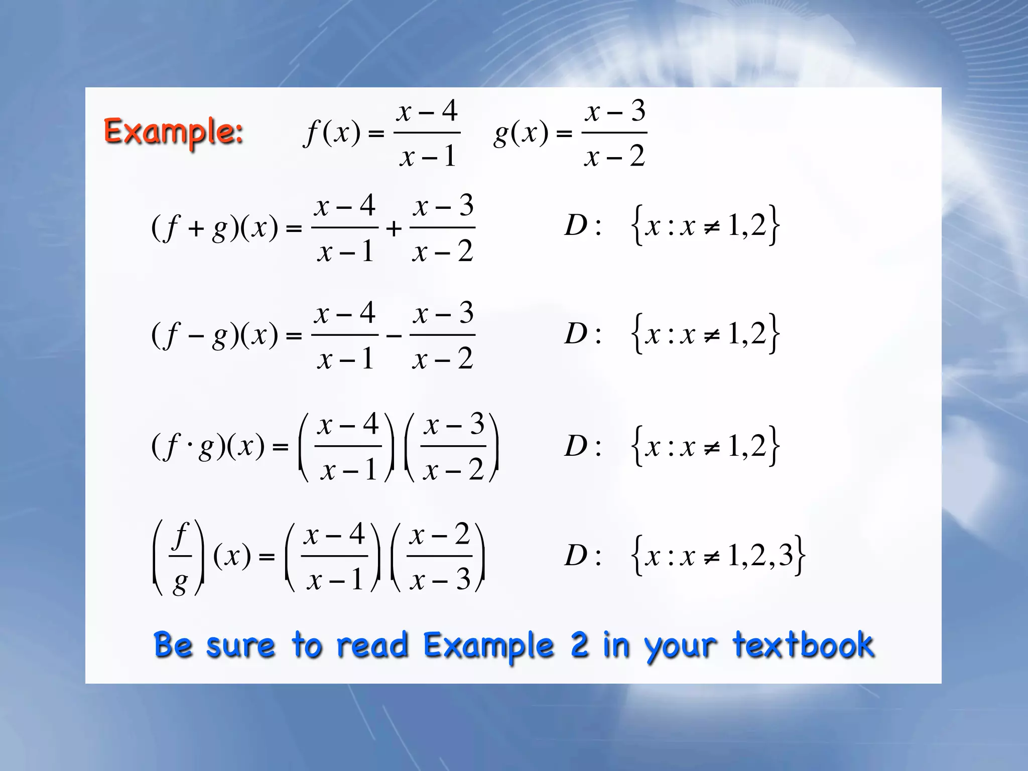 x−4                   x−3
Example:           f (x) =                g(x) =
                           x −1                  x−2
                x−4 x−3
  ( f + g)(x) =     +                         D:   {x : x ≠ 1,2}
                x −1 x − 2
                x−4 x−3
  ( f − g)(x) =     −                         D:   {x : x ≠ 1,2}
                x −1 x − 2

                ⎛ x − 4 ⎞ ⎛ x − 3 ⎞
  ( f ⋅ g)(x) = ⎜
                ⎝ x − 1 ⎟ ⎜ x − 2 ⎟
                         ⎠ ⎝       ⎠
                                              D:   {x : x ≠ 1,2}

  ⎛ f ⎞       ⎛ x − 4 ⎞ ⎛ x − 2 ⎞
  ⎜ g ⎟ (x) = ⎜ x − 1 ⎟ ⎜ x − 3 ⎟
                ⎝       ⎠ ⎝       ⎠
                                              D:   {x : x ≠ 1,2, 3}
  ⎝ ⎠

  Be sure to read Example 2 in your textbook
 