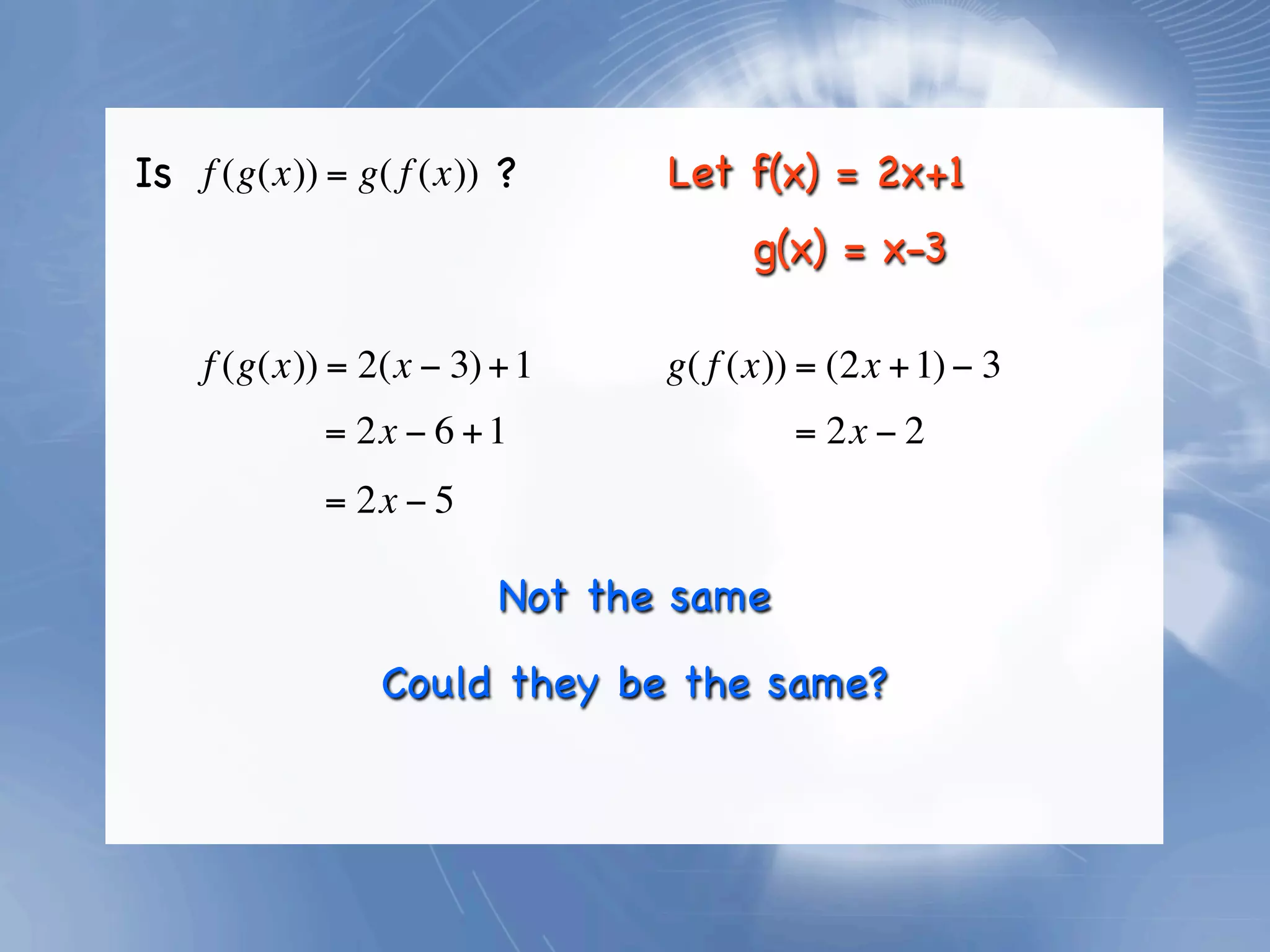 Is f (g(x)) = g( f (x)) ?      Let f(x) = 2x+1
                                     g(x) = x-3

    f (g(x)) = 2(x − 3) + 1    g( f (x)) = (2x + 1) − 3
            = 2x − 6 + 1                = 2x − 2
            = 2x − 5

                        Not the same
                Could they be the same?
 