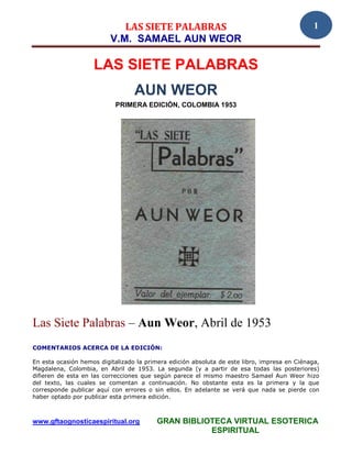 LAS SIETE PALABRAS                                                1
                          V.M. SAMAEL AUN WEOR

                    LAS SIETE PALABRAS
                                  AUN WEOR
                            PRIMERA EDICIÓN, COLOMBIA 1953




Las Siete Palabras – Aun Weor, Abril de 1953
COMENTARIOS ACERCA DE LA EDICIÓN:

En esta ocasión hemos digitalizado la primera edición absoluta de este libro, impresa en Ciénaga,
Magdalena, Colombia, en Abril de 1953. La segunda (y a partir de esa todas las posteriores)
difieren de esta en las correcciones que según parece el mismo maestro Samael Aun Weor hizo
del texto, las cuales se comentan a continuación. No obstante esta es la primera y la que
corresponde publicar aquí con errores o sin ellos. En adelante se verá que nada se pierde con
haber optado por publicar esta primera edición.



www.gftaognosticaespiritual.org           GRAN BIBLIOTECA VIRTUAL ESOTERICA
                                                     ESPIRITUAL
 