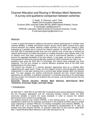 Channel Allocation and Routing in Wireless Mesh Networks:
A survey and qualitative comparison between schemes
F. Kaabi1
, S. Ghannay2
, and F. Filali1
1
Mobile Communications Department
Eurécom 2229, route des Crêtes BP193, 06904 Sophia-Antipolis, France
E-mail:{kaabi, filali}@eurecom.fr
2
CRISTAL Laboratory, National School of Computer Sciences, Tunisia
E-mail:{sana.ghannay}@cristal.rnu.tn
Abstract
In order to avoid transmission's collisions and improve network performances in wireless mesh
networks (WMNs), a reliable and efficient medium access control (MAC) protocol and a good
channel allocation are needed. Allowing multiple channels use in the same network is often
presented as a possible way to improve the network capacity. As IEEE 802.11, IEEE 802.15
and IEEE 802.16 standards provide more than one channel, thus a trivial way to improve the
network performances is to allow transmission on multiple channels in each network node. A lot
of research work have been conducted in the area of multi-channel allocation in order to
improve the aggregate bandwidth of the hole network. In this paper, we focus our attention on
the proposals for solving the channel allocation problem for Multi-Transceiver per node in the
backbone level using the IEEE 802.11s technology. We classify these proposals into three
categories. The first one consists on channel allocation proposals done at the MAC level
independently to the other layers.
The second one consists on a channel allocation approaches done by a modified MAC
collaborating with upper layers. Finally, the third category concerns channel allocation methods
implemented in a new layer resulting from a common-layer design between MAC and Network
layer. For each category, the existing multi-channel protocols and their channel allocation
approaches are identified. A qualitative comparison is conducted according to the advantages
that they present, the limitations and problems they are facing, and the performances they are
claiming to offer.
Keywords: Channel allocation, Wireless Mesh Networks, Multi-Channel Multi-
Transceiver, Cross-layer design, Joint-layer design.
1 Introduction
As IEEE 802.11, IEEE 802.15 and IEEE 802.16 standards faces several deployment limitations
like the throughput degradation and the unfairness between network nodes, the IEEE
community decided to extend the actual standards in order to improve the network
performances and to extend its coverage area.
For wireless personal area network (WPAN), a new working group, i.e., IEEE 802.15.5, is
established to determine the necessary mechanisms in the physical and MAC layers to enable
mesh networking in wireless PANs [5]. For wireless metropolitan area networks (WMAN), i.e.,
IEEE 802.16 [3], a lot of proposals has been submitted for standardization [6, 7]. Also, for
wireless local area networks (WLAN), an extension called 802.11s that could be called IEEE
802.11-based Wireless Mesh Networks is still under discussions [4, 8].
 