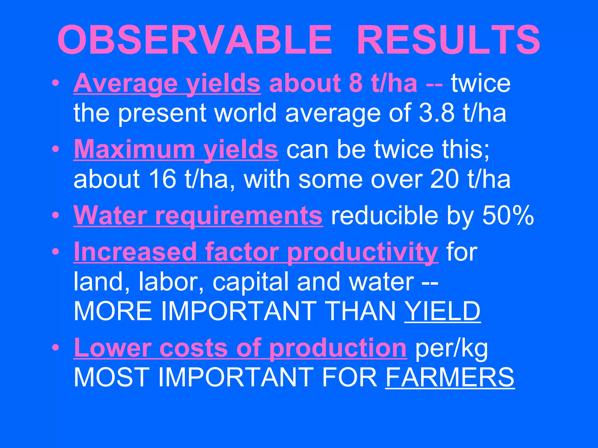 OBSERVABLE  RESULTS Average yields  about 8 t/ha  --  twice  the present world average of 3.8 t/ha Maximum yields   can be twice this; about 16 t/ha, with some over 20 t/ha Water requirements   reducible by 50% Increased factor productivity   for  land, labor, capital and water --  MORE IMPORTANT THAN  YIELD Lower costs of production  per/kg MOST IMPORTANT FOR  FARMERS 