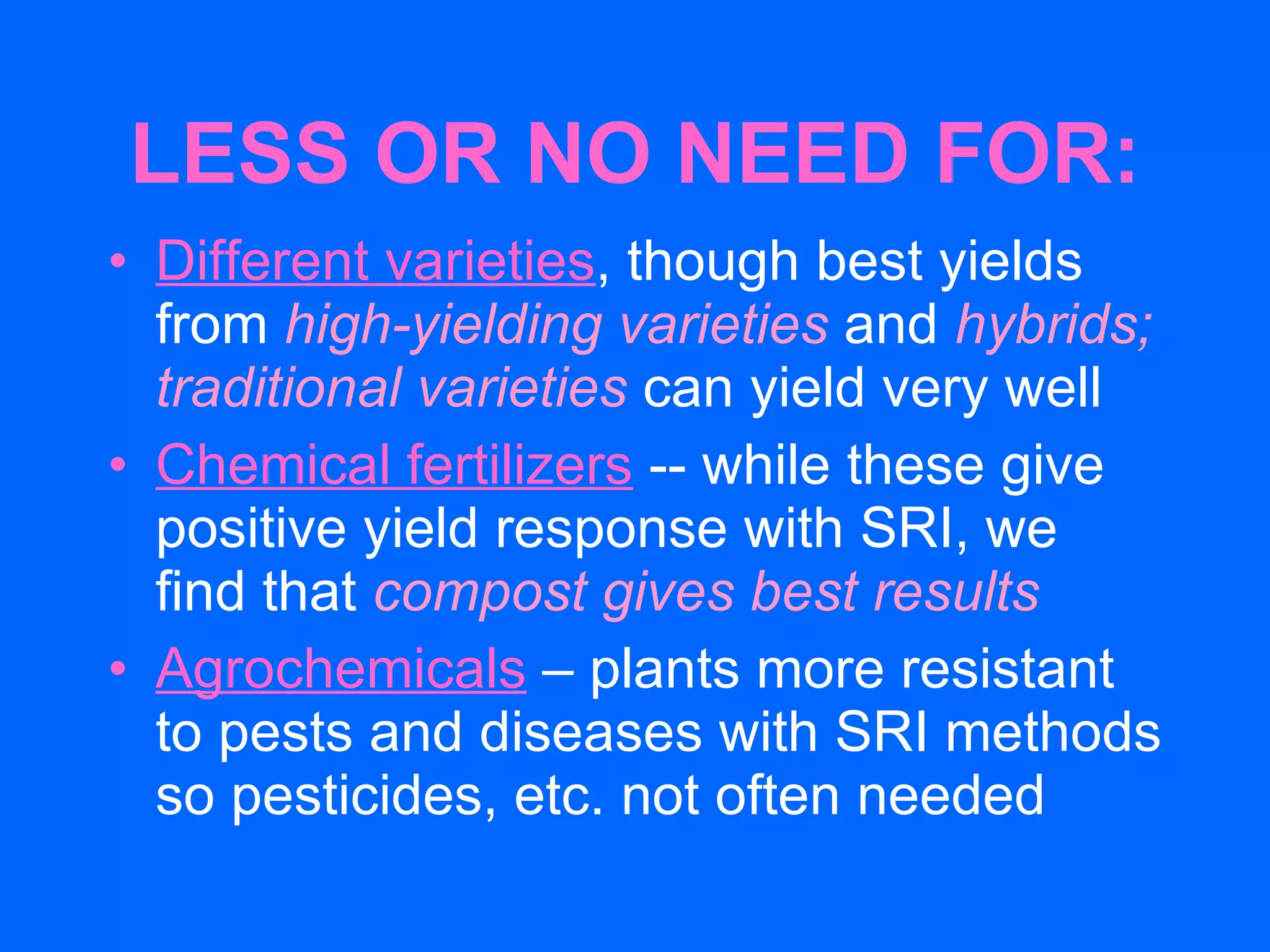 LESS OR NO NEED FOR: Different varieties , though best yields from  high-yielding varieties  and  hybrids;   traditional varieties  can yield very well Chemical fertilizers  -- while these give positive yield response with SRI, we  find that  compost gives best results Agrochemicals  – plants more resistant to pests and diseases with SRI methods so pesticides, etc. not often needed  