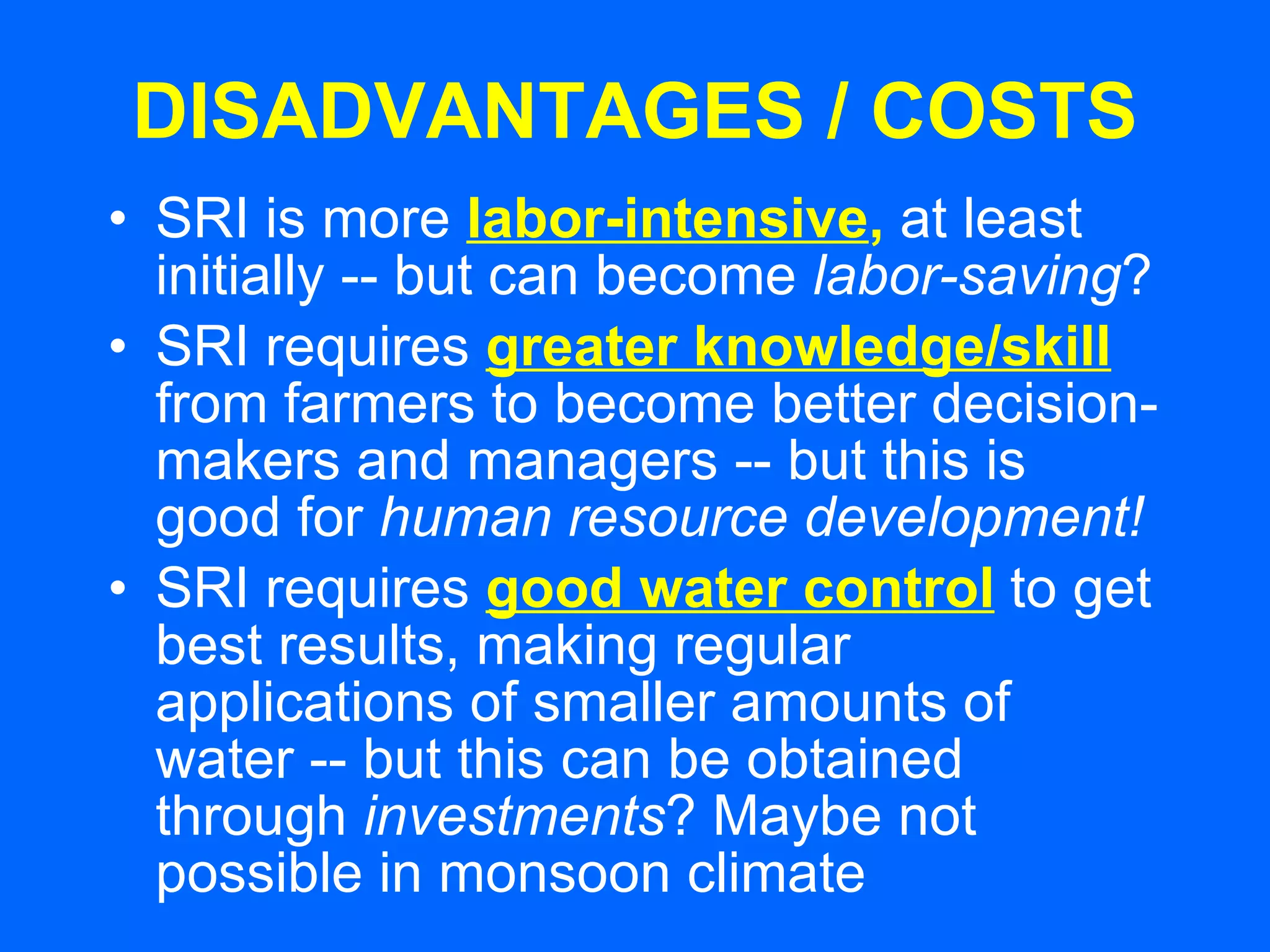 DISADVANTAGES / COSTS SRI is more   labor-intensive ,   at least initially -- but can become  labor-saving ? SRI requires   greater knowledge/skill   from farmers to become better decision-makers and managers -- but this is good for  human resource development! SRI requires   good water control   to get best results, making regular applications of smaller amounts of water -- but this can be obtained through  investments ? Maybe not possible in monsoon climate 