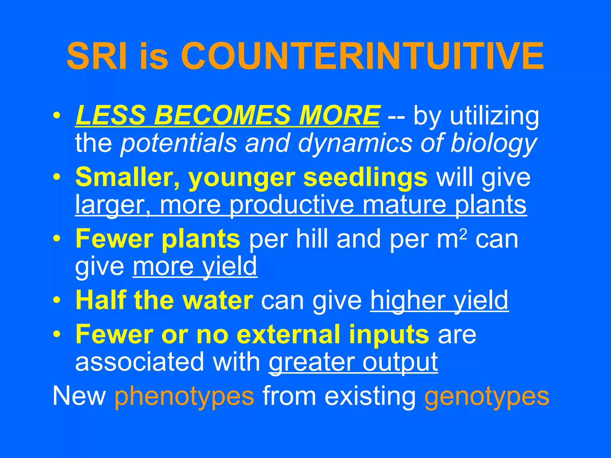 SRI is COUNTERINTUITIVE LESS BECOMES MORE   -- by utilizing the  potentials and dynamics of biology Smaller, younger seedlings   will give  larger, more productive mature plants Fewer plants   per hill and per m 2  can give  more yield   Half the water   can give  higher yield Fewer or no external inputs   are associated with  greater output New  phenotypes  from existing  genotypes 