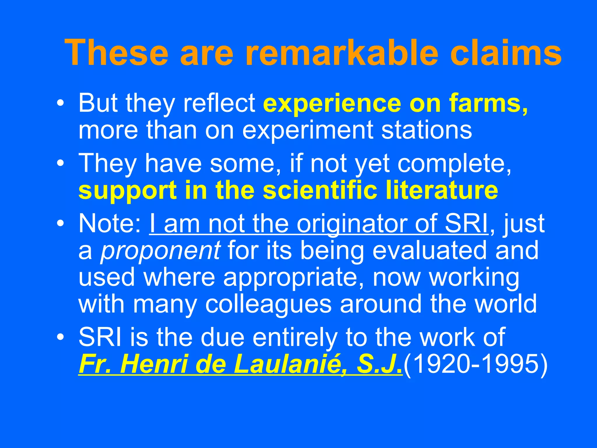 These are remarkable claims But they reflect   experience on farms,   more than on experiment stations They have some, if not yet complete,   support in the scientific literature Note:  I am not the originator of SRI , just a  proponent  for its being evaluated and used where appropriate, now working with many colleagues around the world SRI is the due entirely to the work of   Fr. Henri de Laulanié, S.J . (1920-1995) 