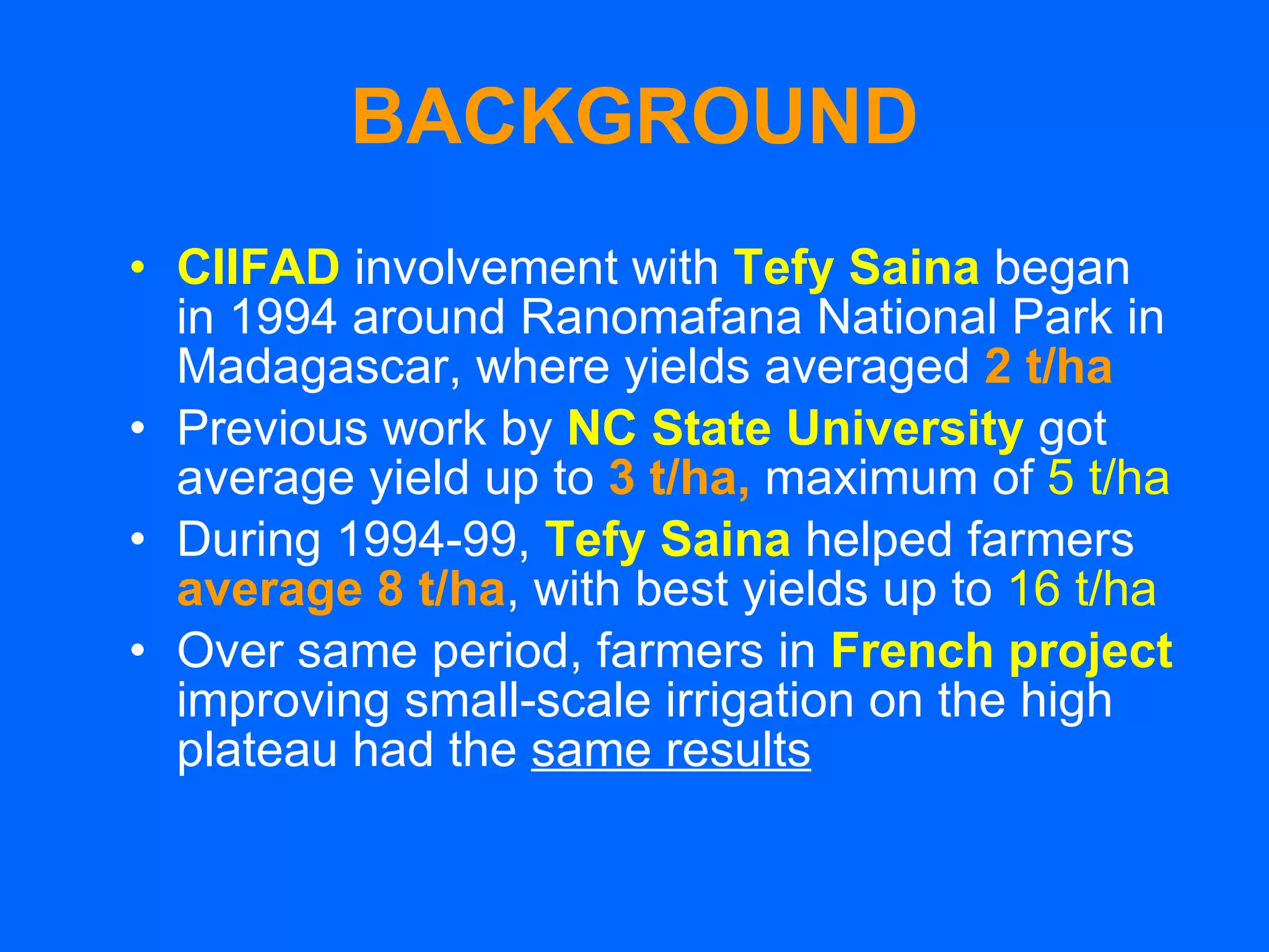 BACKGROUND CIIFAD   involvement with   Tefy Saina   began in 1994 around Ranomafana National Park in Madagascar, where yields averaged   2 t/ha Previous work by   NC State University   got average yield up to  3 t/ha,   maximum of  5 t/ha During 1994-99,   Tefy Saina   helped farmers  average 8 t/ha , with   best yields up to  16 t/ha Over same period, farmers in  French project   improving small-scale irrigation on the high plateau had the  same results   
