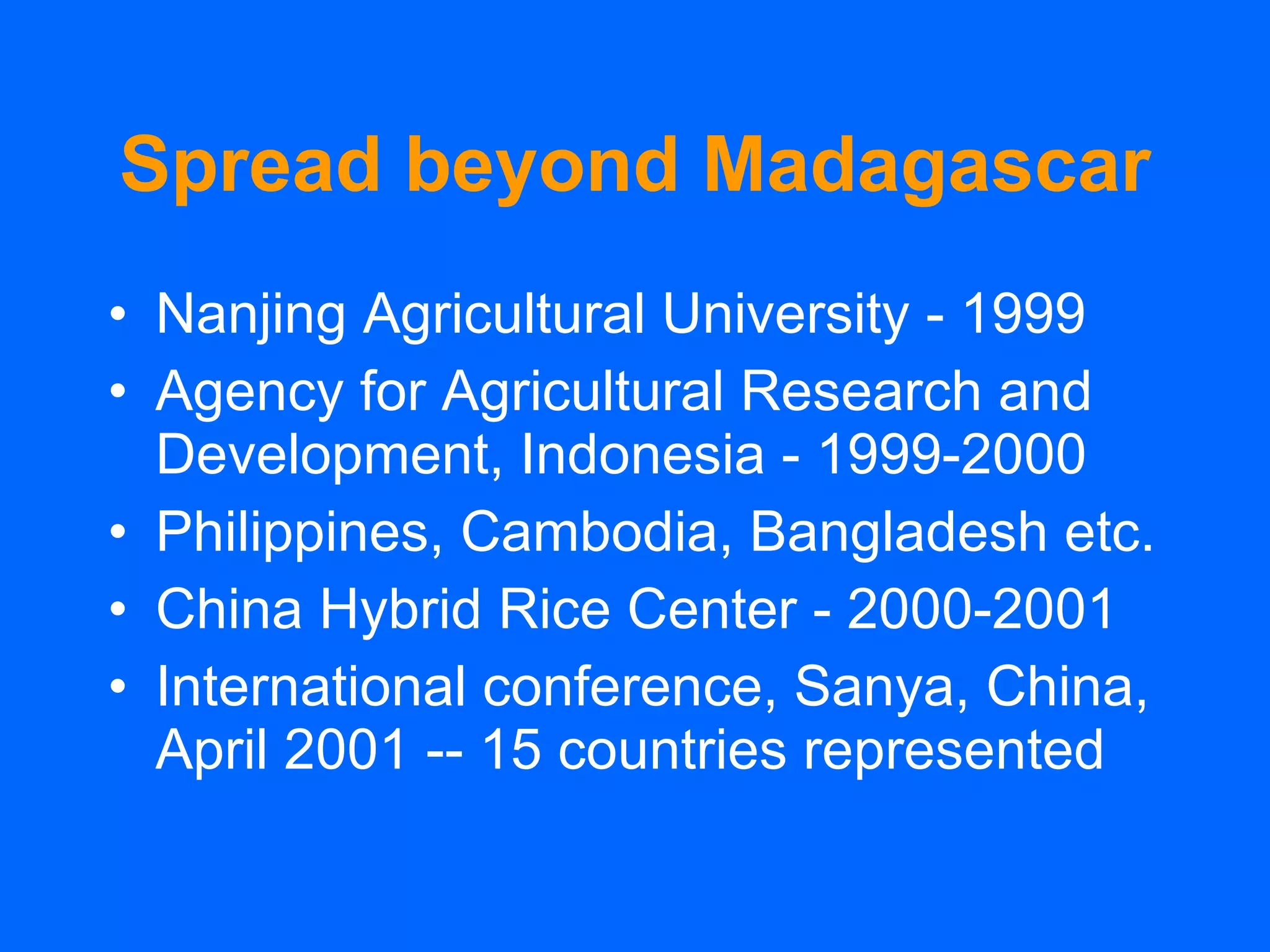 Spread beyond Madagascar Nanjing Agricultural University - 1999 Agency for Agricultural Research and Development, Indonesia - 1999-2000 Philippines, Cambodia, Bangladesh etc. China Hybrid Rice Center - 2000-2001 International conference, Sanya, China, April 2001 -- 15 countries represented 
