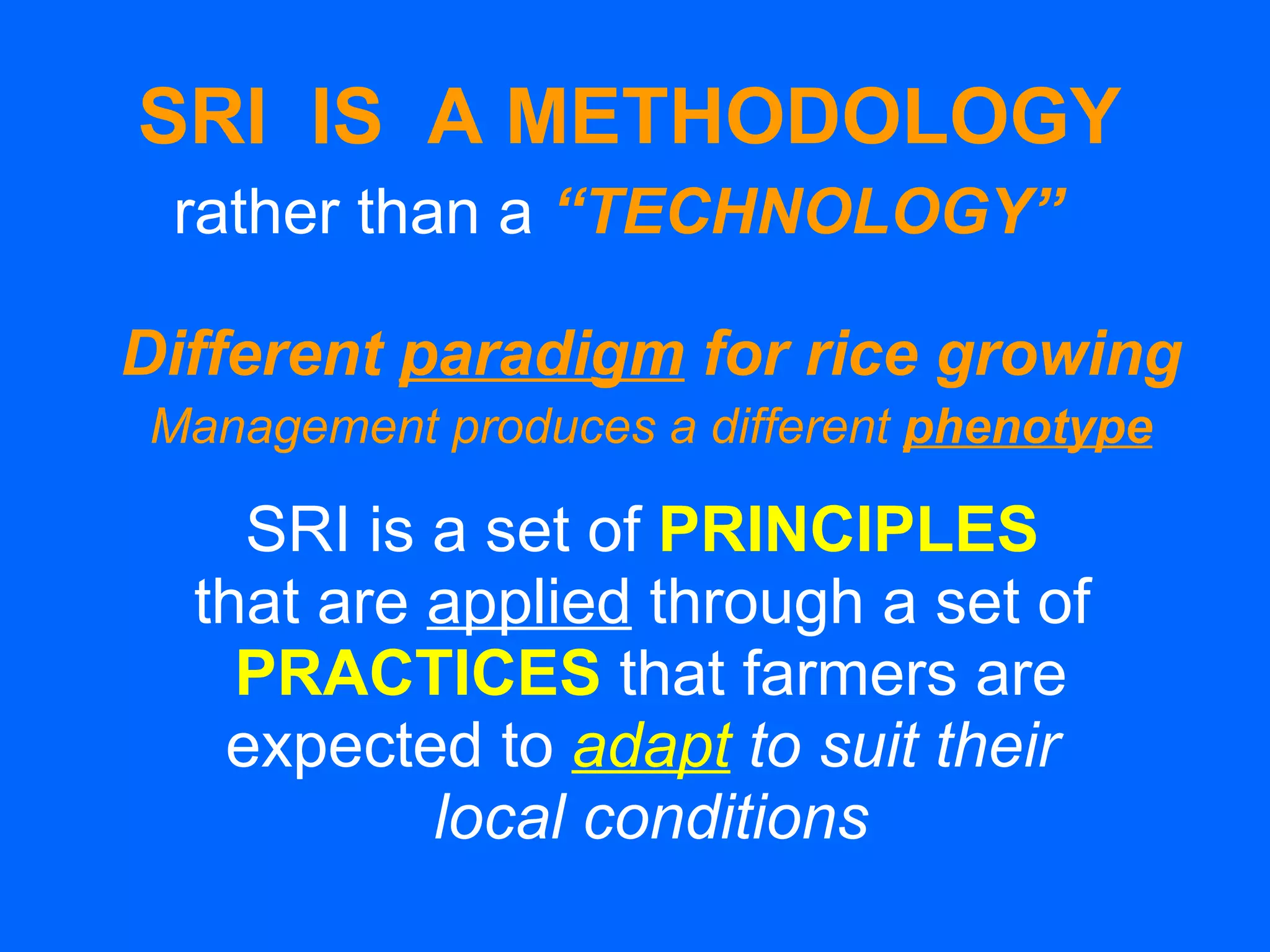 SRI  IS  A METHODOLOGY rather than a   “TECHNOLOGY”   Different  paradigm  for rice growing Management produces a different  phenotype SRI is a set of  PRINCIPLES   that are  applied  through a set of  PRACTICES   that farmers are expected to  adapt  to suit their  local conditions 