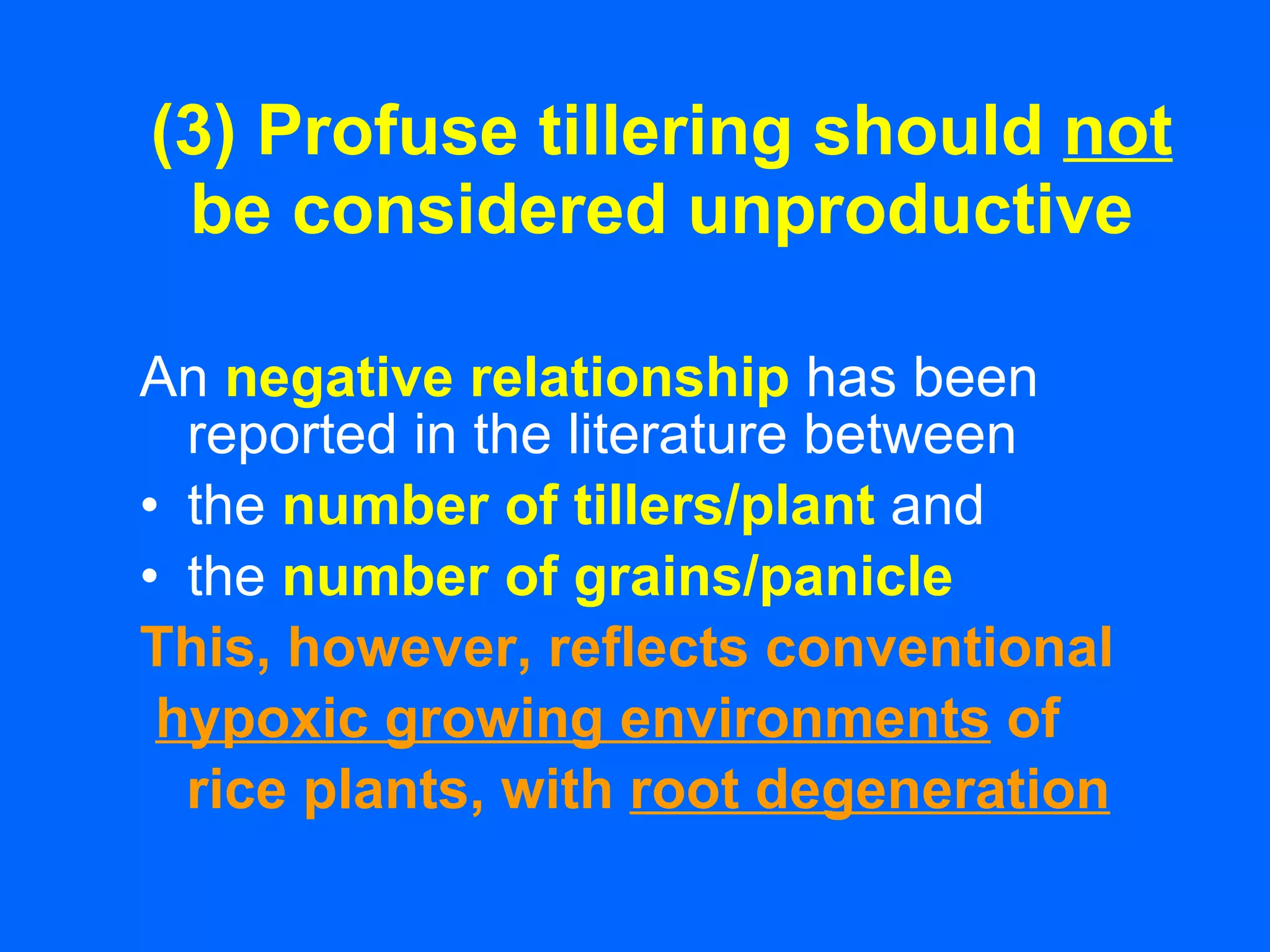 (3) Profuse tillering should  not  be considered unproductive An   negative relationship   has been reported in the literature between the   number of tillers/plant   and the   number of grains/panicle   This, however, reflects conventional hypoxic growing environments  of rice plants, with  root degeneration 