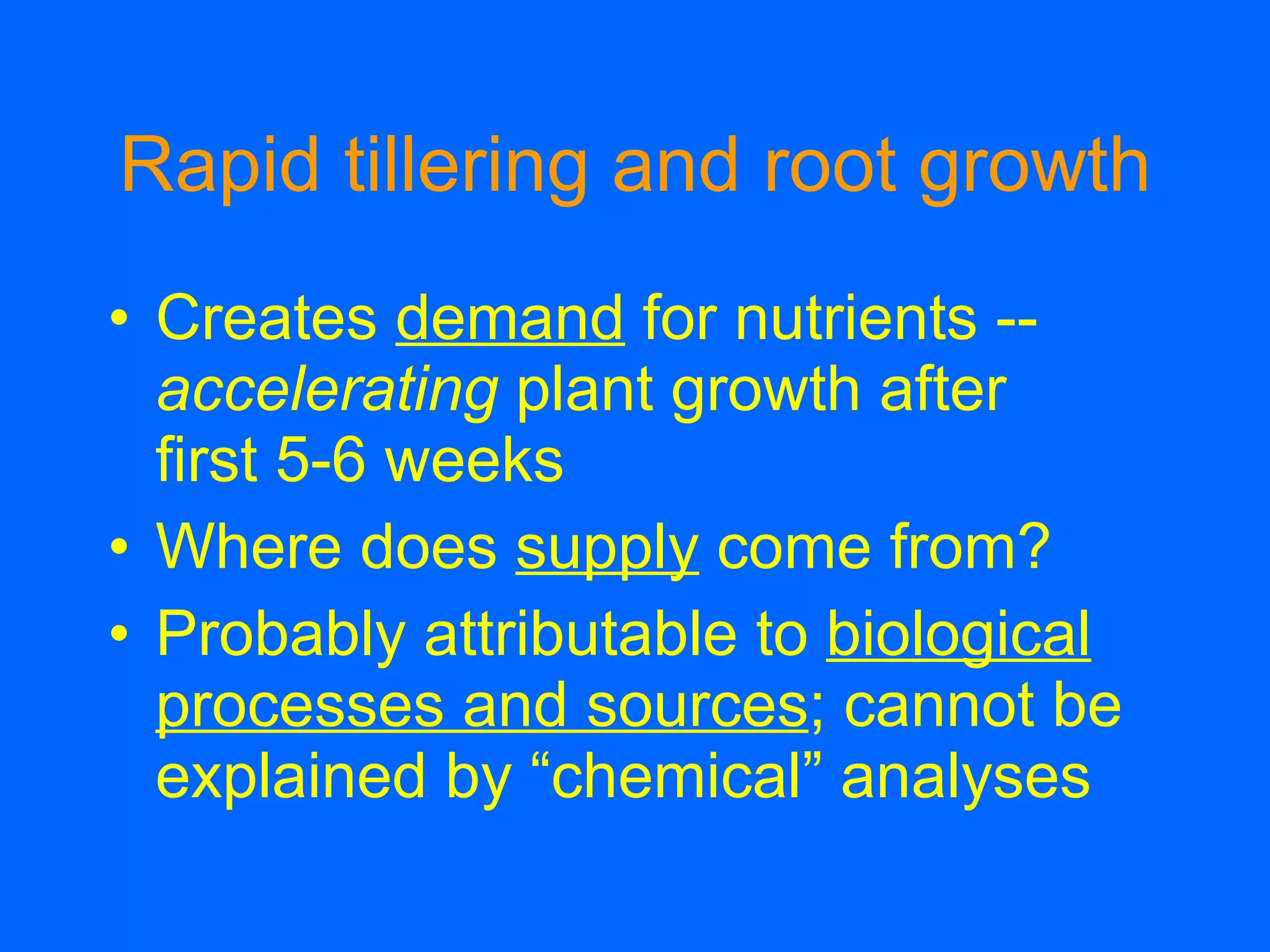 Rapid tillering and root growth Creates  demand  for nutrients --  accelerating  plant growth after  first 5-6 weeks Where does  supply  come from? Probably attributable to  biological processes and sources ; cannot be explained by “chemical” analyses 