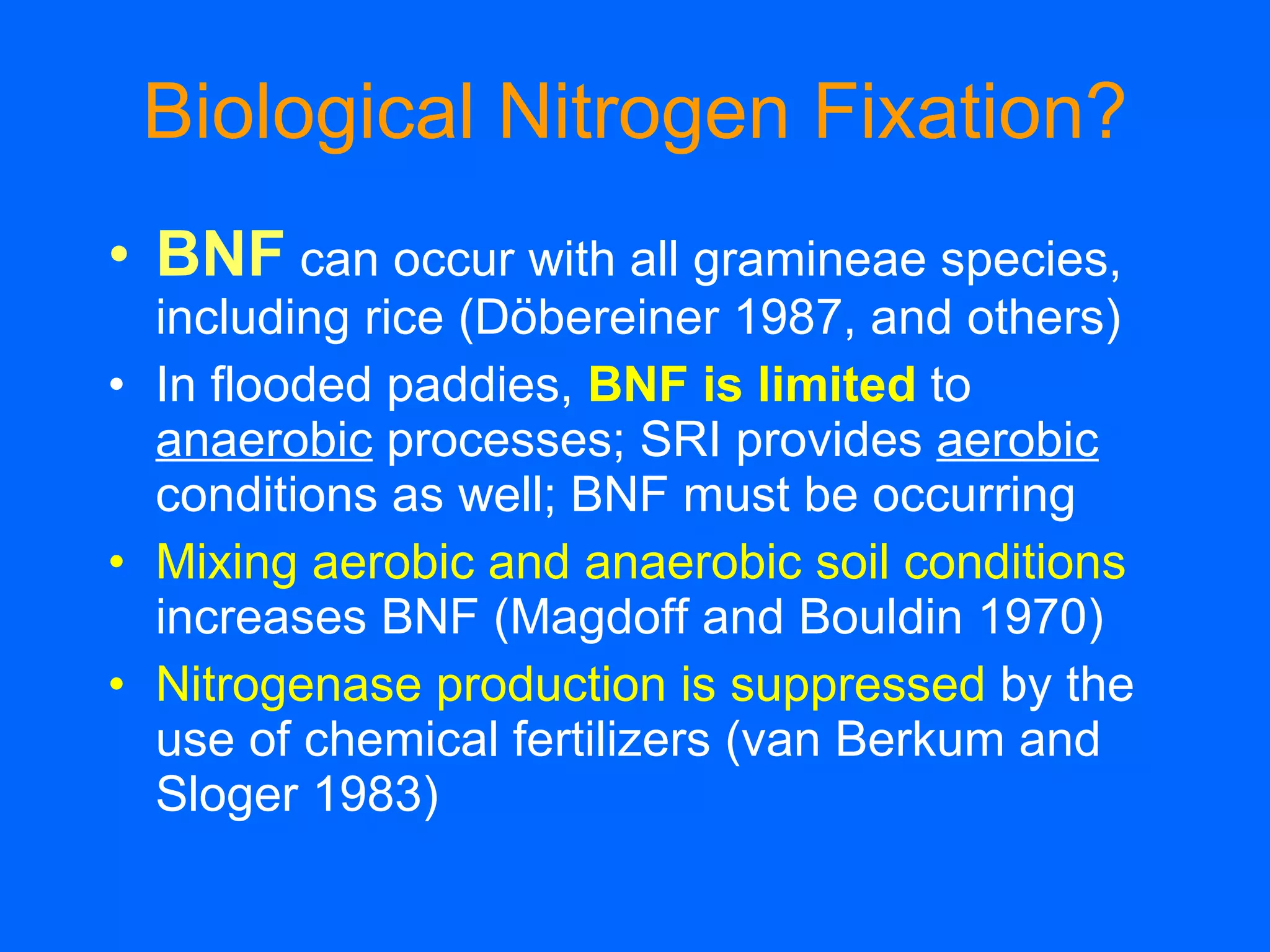 Biological Nitrogen Fixation? BNF  can occur with all gramineae species, including rice (Döbereiner 1987, and others)  In flooded paddies,  BNF is limited  to  anaerobic  processes; SRI provides  aerobic  conditions as well; BNF must be occurring Mixing aerobic and anaerobic soil conditions   increases BNF (Magdoff and Bouldin 1970) Nitrogenase production is suppressed   by the use of chemical fertilizers (van Berkum and Sloger 1983) 