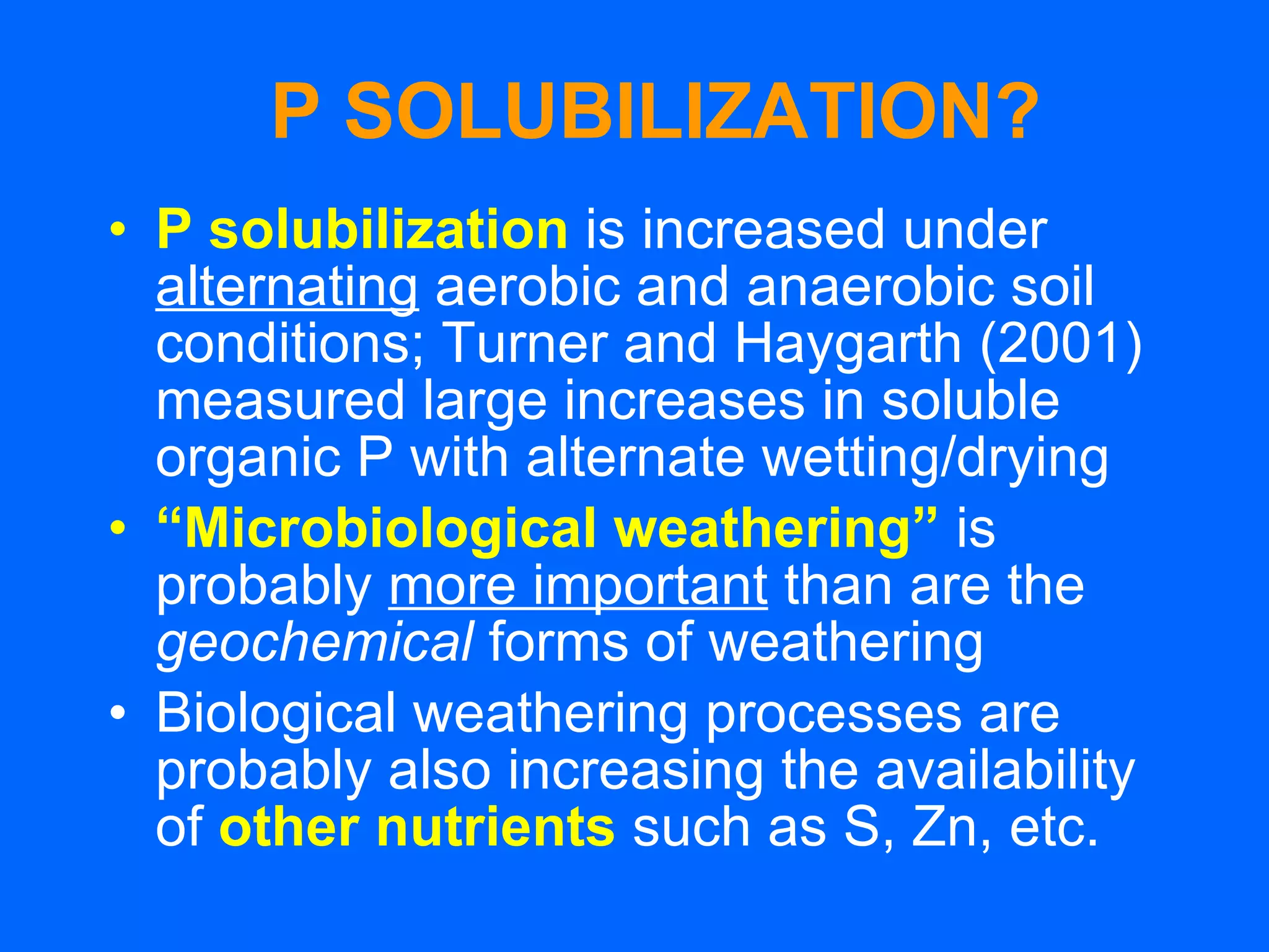 P SOLUBILIZATION? P solubilization  is increased under  alternating  aerobic and anaerobic soil conditions; Turner and Haygarth (2001) measured large increases in soluble organic P with alternate wetting/drying “ Microbiological weathering”   is probably  more important  than are the  geochemical  forms of weathering Biological weathering processes are probably also increasing the availability of  other nutrients  such as S, Zn, etc. 