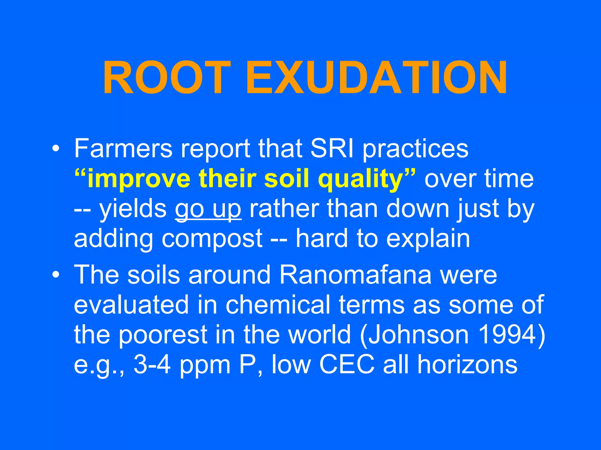 ROOT EXUDATION Farmers report that SRI practices  “improve their soil quality”   over time  -- yields  go up  rather than down just by adding compost -- hard to explain The soils around Ranomafana were evaluated in chemical terms as some of the poorest in the world (Johnson 1994) e.g., 3-4 ppm P, low CEC all horizons 