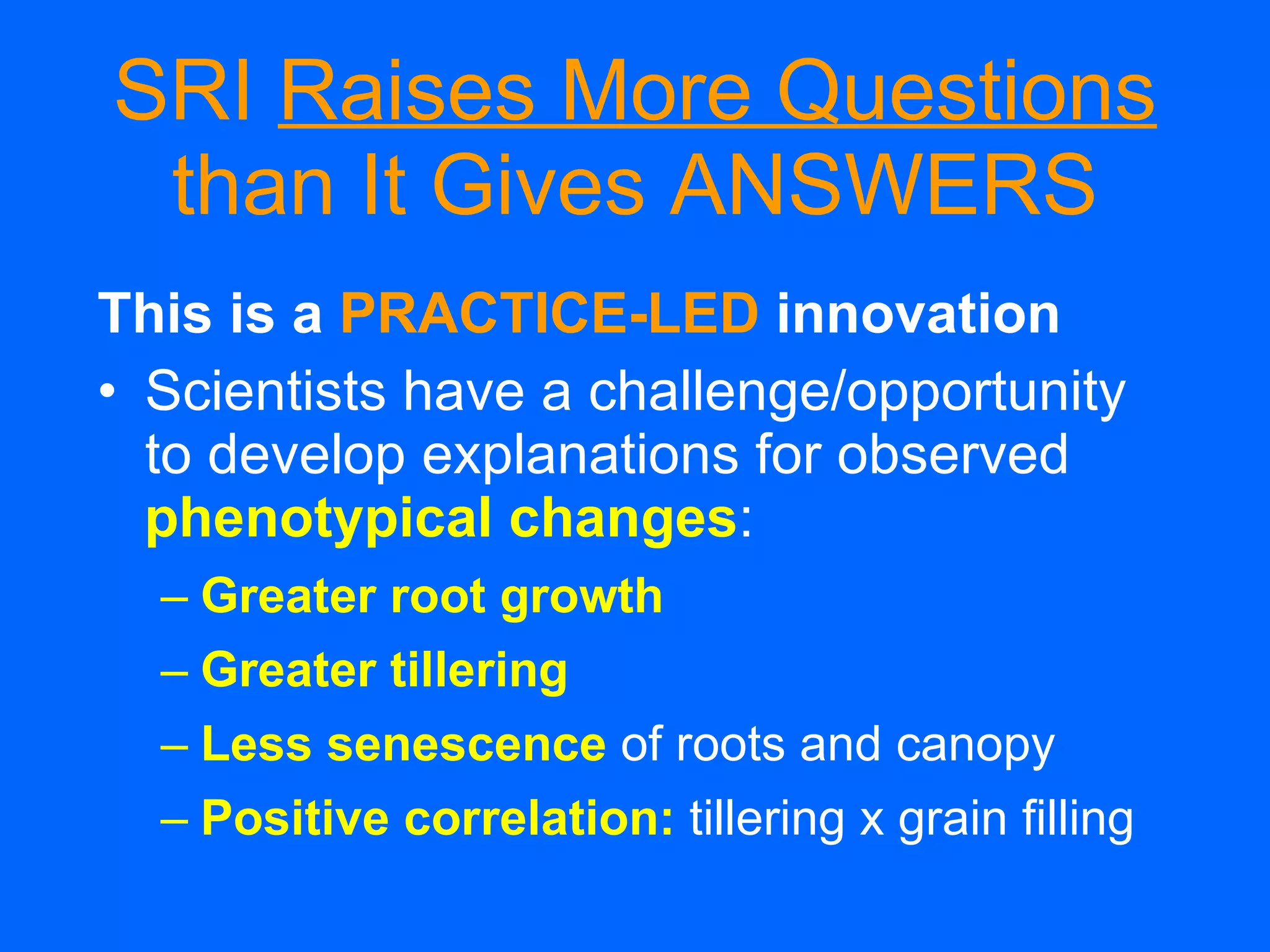 SRI  Raises More Questions  than It Gives ANSWERS This is a   PRACTICE-LED  innovation Scientists have a challenge/opportunity to develop explanations for observed phenotypical changes : Greater root growth Greater tillering   Less senescence   of roots and canopy Positive correlation:   tillering x grain filling 