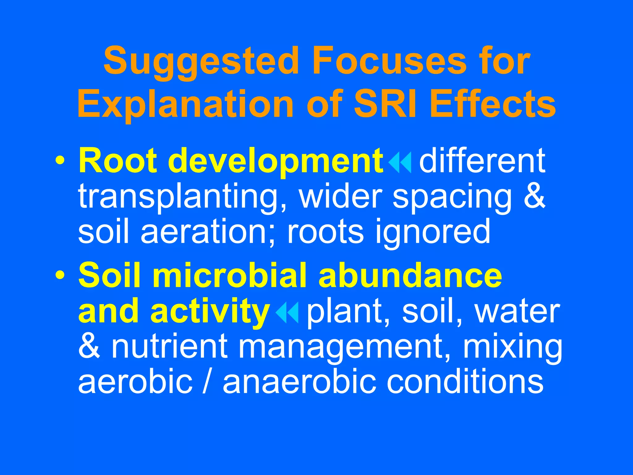 Suggested Focuses for Explanation of SRI Effects Root development  different transplanting, wider spacing & soil aeration; roots ignored Soil microbial abundance  and activity  plant, soil, water & nutrient management, mixing aerobic / anaerobic conditions 