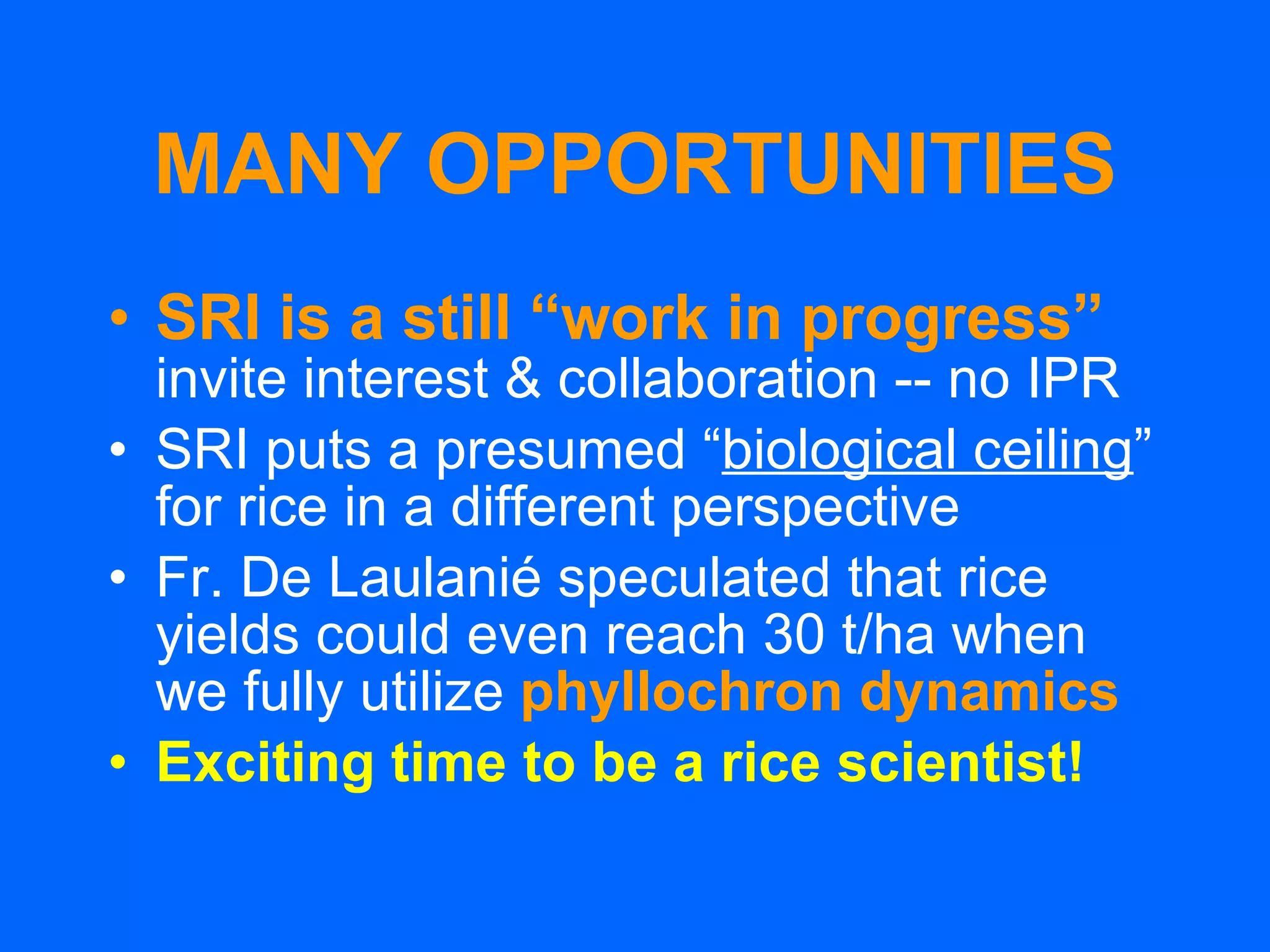MANY OPPORTUNITIES SRI is a still “work in progress”   invite interest & collaboration -- no IPR SRI puts a presumed “ biological ceiling ”   for rice in a different perspective Fr. De Laulanié speculated that rice yields could even reach 30 t/ha when we fully utilize  phyllochron dynamics Exciting time to be a rice scientist! 