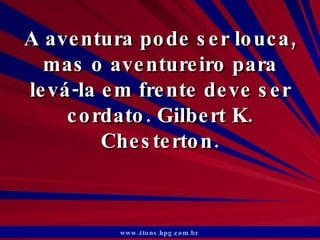 A aventura pode ser louca, mas o aventureiro para levá-la em frente deve ser cordato. Gilbert K. Chesterton. www.4tons.hpg.com.br   