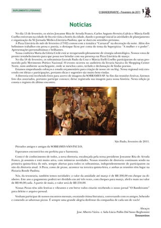 SUPLEMENTO LITERÁRIO
                                                                          O BANDEIRANTE - Fevereiro de 2011   3

                                                 Notícias
   No dia 13 de fevereiro, os sócios Josyanne Rita de Arruda Franco, Carlos Augusto Ferreira Galvão e Márcia Etelli
Coelho estiveram na cidade de Itu em visita a hotéis da cidade, dando o pontapé inicial às atividades de planejamento
e organização da XI Jornada Médico-Literária Paulista, que se dará em setembro próximo.
   A Pizza Literária do mês de fevereiro (17/02) contou com a temática “Carnaval” na decoração da noite. Além dos
belíssimos trabalhos em prosa e poesia, o destaque ficou por conta do tema da Superpizza: “A mulher e o poder”.
Apresentações personalíssimas e brilhantes.
   Nossa confreira Maria da Glória Civile está se recuperando plenamente de cirurgia odontológica. Nossos votos de
pronto restabelecimento para que possa nos brindar com sua presença na Pizza Literária de março.
   No dia 18 de fevereiro, os sobramistas Geovah Paulo da Cruz e Márcia Etelli Coelho participaram do sarau pro-
movido pelo Movimento Poético Nacional. O evento ocorreu no auditório da livraria Saraiva do Shopping Center
Norte, num ambiente aconchegante, onde se mesclou canto, teclado e declamação de lindas poesias.
   Estamos empenhando esforços e estudo orçamentário para criação de nosso site ou blog. Nossa regional está cres-
cendo em ideias e participações, portanto dicas e sugestões são muito bem-vindas.
   A diretoria está recebendo fotos para acervo de imagens da SOBRAMES-SP. Ao fim das reuniões festivas, faremos
foto dos associados, portanto participe conosco; deixe registrada sua imagem para nossa história. Nesta edição já
consta o registro do último encontro.




                                                                                       São Paulo, fevereiro de 2011.
   Prezados amigos e amigas da SOBRAMES SÃO PAULO,
   Esperamos encontrá-los em perfeita paz e harmonia.
   Como é de conhecimento de todos, a nova diretoria, encabeçada pela nossa presidente Josyanne Rita de Arruda
Franco, já assumiu e está muito ativa, com inúmeras novidades. Nossas reuniões de diretoria continuam sendo na
primeira quinta-feira do mês, sempre abertas para todos os sobramistas, independentemente de participarem ou
não da diretoria atual. A Pizza, como de praxe, acontece na terceira quinta-feira, e ambas as reuniões têm lugar na
Pizzaria Bonde Paulista.
   Nós, da tesouraria, também temos novidades: o valor da anuidade até março é de R$ 200,00 em cheque ou di-
nheiro. Este ano o pagamento poderá ser dividido em até três vezes, com cheques para março, abril e maio no valor
de R$ 80,00 cada. A partir de maio, o valor será de R$ 250,00.
   Nossas Pizzas têm sido festivas e vibrantes e em breve todos estarão recebendo o nosso jornal “O Bandeirante”
para deleite e arquivo pessoal.
   Venham participar de nossos encontros mensais, escutando ótima literatura, conversando com os amigos, bebendo
e comendo as saborosas pizzas. É sempre uma grande alegria desfrutar da companhia de cada um de vocês!


                                                                                                            Abraços
                                                       Jose Alberto Vieira e Aida Lúcia Pullin Dal Sasso Begliomini
                                                                                                        Tesoureiros
 
