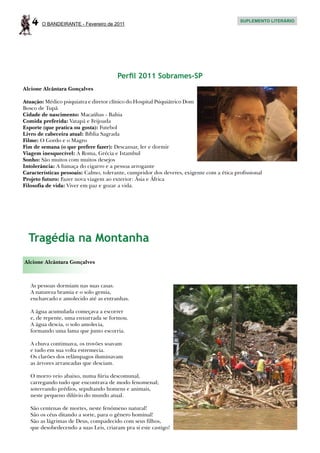 4   O BANDEIRANTE - Fevereiro de 2011
                                                                                          SUPLEMENTO LITERÁRIO




                                       Perfil 2011 Sobrames-SP
Alcione Alcântara Gonçalves

Atuação: Médico psiquiatra e diretor clínico do Hospital Psiquiátrico Dom
Bosco de Tupã
Cidade de nascimento: Macaúbas - Bahia
Comida preferida: Vatapá e Feijoada
Esporte (que pratica ou gosta): Futebol
Livro de cabeceira atual: Bíblia Sagrada
Filme: O Gordo e o Magro
Fim de semana (o que prefere fazer): Descansar, ler e dormir
Viagem inesquecível: A Roma, Grécia e Istambul
Sonho: São muitos com muitos desejos
Intolerância: A fumaça do cigarro e a pessoa arrogante
Características pessoais: Calmo, tolerante, cumpridor dos deveres, exigente com a ética profissional
Projeto futuro: Fazer nova viagem ao exterior: Ásia e África
Filosofia de vida: Viver em paz e gozar a vida.




  Tragédia na Montanha
Alcione Alcântara Gonçalves



   As pessoas dormiam nas suas casas.
   A natureza bramia e o solo gemia,
   encharcado e amolecido até as entranhas.

   A água acumulada começava a escorrer
   e, de repente, uma enxurrada se formou.
   A água descia, o solo amolecia,
   formando uma lama que junto escorria.

   A chuva continuava, os trovões soavam
   e tudo em sua volta estremecia.
   Os clarões dos relâmpagos iluminavam
   as árvores arrancadas que desciam.

   O morro veio abaixo, numa fúria descomunal,
   carregando tudo que encontrava de modo fenomenal;
   soterrando prédios, sepultando homens e animais,
   neste pequeno dilúvio do mundo atual.

   São centenas de mortes, neste fenômeno natural!
   São os céus ditando a sorte, para o gênero hominal!
   São as lágrimas de Deus, compadecido com seus filhos,
   que desobedecendo a suas Leis, criaram pra si este castigo!
 