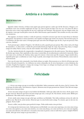 SUPLEMENTO LITERÁRIO
                                                                          O BANDEIRANTE - Fevereiro de 2011    5

                                Antônia e o Inominado
Maria de Fátima Calife



   Quando conheci Antonia, só falava num sujeito que parecia ignorar o afeto que ela lhe devotava. Chegava a ser
entediante ouvir seus arroubos suplicantes do tipo: Ai, como eu gosto de falar com esse cara. Um misto de alívio e
bem-estar corre o meu corpo quando ele me toca, ainda que sem intenção. Não procurei, mas me chegou assim, tão
de repente, como que trazido pelos ventos do além. Brisa incauta, quem mandou? Não acredito em sina, mas misté-
rios acontecem.
   Dia seguinte, seu humor mudava e vinha de queixosa, tentando convencer que não iria mais deixar-se dominar
pela paixão. Vou queimar os meus neurônios, mas expulso essa figura que insiste em retornar. Não tem hora para vir
e cerimônia é do que mais carece. O tempo passa que nem sinto das bobagens que ele diz, só pra me provocar. Para
com isso, Antônia...
   Vocês pensam que o admiro? Negativo. Até ridículo eu acho, quando paro pra pensar. Mas, volta e meia, ele chega
de mansinho e, se alma existe, a minha fica procurando brecha pra fugir do corpo, faça sol ou faça chuva, é sempre
tempo de sonhar. Parece carma, coisa do outro mundo. Você ainda vai se dar mal, se não parar...
   Um dia, Antônia desistiu de compreender o inexplicável e desapareceu da vila onde morava. Não deixou registro
do destino que tomou. Daí o sujeitinho se deu conta, e sentiu falta, do reconhecimento confortável e imerecido. Partiu
sem rumo certo, em busca de Antônia, única capaz de costurar o bom senso que lhe escapara. Vagou mundo afora,
seguindo pistas que o conduziam ao vazio. O que se perde, nem sempre tem retorno. Provavelmente, nunca mais se
reencontraram.
   Esse caso de amor não consumado virou lenda urbana na região. Descruzaram-se na vida de tal forma que nem
a morte deu jeito de juntá-los. As evidências nas noites enluaradas são de uivos lancinantes a curtas distâncias dos
cercados. O gado fica inquieto e criança não sossega. Corre logo a se achegar nos lençóis, por entre os pais. Nessas
noites, casal nenhum consegue acasalar.




                                              Felicidade
Marcos Salun
Jornalista

   (...) Aí teve um tempo em que eu acreditei na felicidade. Sabia exatamente onde ela estava. Fui lá. Certeiro. Dis-
seram que ela tinha saído. Não demorava. Esperei. Demorou mais do que prometeram. Desisti? Não! Dei um tempo.
Tinha outras coisas pra fazer.
   Aí teve um outro tempo em que eu me lembrei da felicidade. Achei que sabia onde ela estava. Fui lá, quase certo
de que estava lá. Disseram que havia um bom tempo que não a viam por ali. Não desisti, mesmo assim. Refleti pro-
fundamente. Mas tinha outras coisas pra fazer.
   Aí teve ainda outro tempo em que achei que acreditava na felicidade. Não tinha nenhuma certeza de onde ela
poderia estar. Mas fui lá, assim mesmo. Disseram que era uma lenda muito antiga. No entanto, que eu não me em-
polgasse. Fui lá. Cadê?
   Tornei a refleti, mas já achava pura perda de tempo. Tinha ainda muita coisa pra fazer.
   Aí o tempo já não interessava mais. Ainda pensava na felicidade: ora como uma esperança, ora como uma crença,
ora como uma quimera, ora como uma mentira, ora como uma dança, ora como um louvor, ora como um impulso,
ora como uma alavanca. Em tudo isso e em muita coisa mais eu pensei, como se tudo fosse a pura e simples FELICI-
DADE. Acho que nesse tempo eu já estava feliz (...)
 