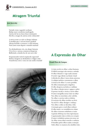 6   O BANDEIRANTE - Fevereiro de 2011
                                                                              SUPLEMENTO LITERÁRIO




       Miragem Triunfal
José Jucovsky



  Variado vento vagando vacilante
  Bafeja suave sonolenta madrugada
  Aurora de luz no lusco-fusco insinuante
  Decifra a magia da amena noite enluarada!

  A névoa rente ao solo se dissipa titilante
  À medida que o sol em êxtase gradual
  Abraça luzindo o renascer a cada instante
  Nem antes nem depois o mundo matinal!

  No deslumbrante céu, em alegre fantasia
  Vê-se leve e serena a natureza despertar
  Refletindo a tímida luz de um novo dia!

  Serpenteando visível crepúsculo espectral!
                                                    A Expressão do Olhar
  Poética imagem ao deslumbrar o fulgor solar
  Transforma cores e sons em um sonho triunfal!
                                                  Evanil Pires de Campos



                                                    A visão revela no olhar a alma humana
                                                    O difícil enxergar não mostra a atitude
                                                    O olhar distante e vago nada assume
                                                    O sentir vaga silente na ilusão visual
                                                    A dúvida do olhar é mera ânsia amorosa
                                                    A volúpia inebria e atormenta o olhar
                                                    A tristeza do olhar é a sorte perdida
                                                    Os olhos emanam pura singeleza
                                                    O olho desperta na beleza o sublime
                                                    No olhar o desejo move e aguça o ardor
                                                    O pensar inculca e incita o terno olhar
                                                    O amor mergulha nossa visão no olhar
                                                    Nos olhos se enovelam a dor sofrida.
                                                    No olhar o sorriso todo se deleita
                                                    O escárnio do olhar envilece ao ferir
                                                    Na má fé o olhar denigre e embaça
                                                    Nos olhos o ódio se desenha e fala
                                                    A tentação gera o real olhar sedutor
                                                    O olho nutre e se notabiliza no ciúme
                                                    Os olhos virtuosos embebem a razão
                                                    A paixão debruça na vista esperançosa
                                                    A apaixonada visão se deita no coração
                                                    O amor verdadeiro pousa em nosso ser
                                                    Ao olhar nossa alma concebe e enfatiza
                                                    O bendito pelos olhos exalta a emoção
                                                    Todo olhar se enamora da cândida visão.
 