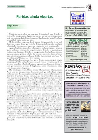 SUPLEMENTO LITERÁRIO
                                                                             O BANDEIRANTE - Fevereiro de 2011       7

             Feridas ainda Abertas

Sergio Perazzo
                                                                                    Dr. Carlos Augusto Galvão
                                                                                    Psiquiatria e Psicoterapia
                                                                                    Rua Maestro Cardim, 517
    No dia em que resolveu ser puta, puta de um dia só, puta de todas as
noites, Flor comprou uma liga cor de cereja e um par de meias pretas de             Paraíso – Tel: 3541-2593
seda pra combinar. Puta de um homem só. Mais linda não havia. Nem havia
sensualidade maior, maior que tudo.
    Melhor dividir o corpo que dividir a alma: Este penteado fiz só pra você.
                                                                                         PUBLICIDADE
                                                                                         TABELA DE PREÇOS 2009
Expressão viva da fêmea que explodia de escova ainda na mão, nuinha da                  (valor do anúncio por edição)
silva, cabelos lisos descendo negros nas escarpas do rosto bem marcado.              1 módulo horizontal	     R$ 30,00
    Apeava do alto do sapato alto e voltava a ser a mulher compacta e generosa       2 módulos horizontais	   R$ 60,00
que o acolhia no peito aberto, no peito-curativo de todos os seus males, de          3 módulos horizontais	   R$ 90,00
todas as suas farmácias, de todas as suas paranoias de abandono, entocado            2 módulos verticais	     R$ 60,00
que estava numa gruta de solidão. Ela mostrava no sorriso franco e limpo,            4 módulos	               R$ 120,00
                                                                                     6 módulos	               R$ 180,00
para não deixar qualquer sombra de dúvida: Claro que está tudo bem. Por              Outros tamanhos	         sob consulta
que não estaria? Quando não estiver eu digo.
    Ela não abandonava nunca. Ele é que se deixava abandonar pela própria                 josyannerita@gmail.com
imaginação, feridas ainda abertas do passado remoto e recente, que de tão
presente aguardava o band-aid daquele segmento de alma, uma tintura de
iodo que demarcasse as zonas de fragilidade a serem evitadas como minas
terrestres em tempo de guerra.                                                      REVISÃO
    Flor cintilava no escuro. Olhava através. Olhava adentro. Olhava adiante.       de textos em geral
Nessa hora não usava máscaras. A nudez era mais que nudez. Era a própria
essência e sabor da vida em pleno privilégio de um amor sem barreiras e sem         Ligia Pezzuto
                                                                                    Especialista em Língua Portuguesa
fronteiras. O perfume de suas entranhas que ele sorvia sedento sem parar.
Sem parar de sentir prazer. O sumo da fruta vaginal, fruta doce, sumorosa,           (11) 3864-4494 ou 8546-1725
suculenta, carregada de erotismo, colhida no pé, raízes na terra, fruta só polpa,
macia, sem caroço e sem travo. O corpo líquido que se derrama em todas as
frestas sem pedir licença, em todos os ângulos, em todos os vértices, em todas       ROBERTO CAETANO MIRAGLIA
as arestas, em todas as reentrâncias, ajustando-se à procura e ao encontro da         ADVOGADO - OAB-SP 51.532
excitação máxima que esfrega pele com pele na entrega que precede o orgas-          ADVOCACIA – ADMINISTRAÇÃO DE BENS
mo; e dos seus lábios sussurrando o nome dele com a rouquidão mais doce,             NEGÓCIOS IMOBILIÁRIOS – LOCAÇÃO
pedindo mais e mais e mais.                                                            COMPRA E VENDA DE IMÓVEIS
    Tinha que existir um deus que colocou um no caminho do outro. Tinha que         ASSESSORIA E CONSULTORIA JURÍDICA
ter. Tudo configurado para dar um sentido nas coisas esparsas, peças de um          TELEFONES: (11) 3277-1192 – 3207-9224
puzzle com encaixes mínimos. Sutis. Sutis gradações de cor. De tonalidades.
Movimentos de se buscarem com mãos plenas, pernas, olhos, ventres, mamilos,
caleidoscópio anatômico a fazer e desfazer imagens de sombras chinesas.             Terminou de
    Mas era a paz do sentimento que encaixava uma tampa no peito, naquele
buraco de ferida ainda aberta, naquele tumulto aparente. Paz que emanava            escrever seu
daquela mulher-farol em mar aberto, que nunca foi puta, que era só puta, que        livro? Então
era só e somente generosidade, carinho e desprendimento. Amor de Madale-
na. Amor em estado sólido. Mulher que se contenta em comer um pedaço de
                                                                                    publique!
pizza com as mãos, num banco de praça, para estar feliz. Nada mais.
    Enquanto isso, a Vila oferecia um cenário natalino para este amor aben-         Nesta hora importante, não deixe de
çoado, com suas árvores noturnas de lâmpadas azuis coroando os seus bares           consultar a RUMO EDITORIAL.
de calçada.                                                                         Publicações com qualidade impecável,
                                                                                    dedicação, cuidado artesanal e preço
                                                                                    justo. Você não tem mais desculpas
                                                                                    para deixar seu talento na gaveta.
                                                                                       rumoeditorial@uol.com.br
                                                                                            (11) 9182-4815
 