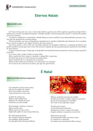 8   O BANDEIRANTE - Fevereiro de 2011
                                                                                                  SUPLEMENTO LITERÁRIO




                                           Eternos Natais

Márcia Etelli Coelho




    Os Natais de hoje não são como os da minha infância quando meus olhos ingênuos aguardavam Papai Noel e
brilhavam ao receber um simples brinquedo. A família reunida, o cheiro de panetone caseiro, o colorido dos enfeites
nas árvores naturais.
    Aos poucos, a magia foi se consumindo... Família dispersa, árvores artificiais, ceias industrializadas, presentes caros,
mas que não despertavam a mesma euforia.
    Os entes queridos, um a um, se despediram, seguindo novos caminhos, habitando outra dimensão. E eu, em plena
festa, trancava a alegria e, por alguns instantes, me sentia muito só.
    Esta noite, porém, o céu se abre com um brilho especial. Os astrólogos confirmam a conjunção de planetas. Eu
prefiro acreditar na força que vence o breu. Ela sussurra o segredo da vida, que pulsa apenas no presente como dádiva
do Amor Divino.
    Só agora eu percebo que o tempo que eu desperdicei me lastimando foram momentos a menos em que eu poderia
estar feliz.
    E eu sorrio, tola, e respiro a beleza ao meu redor.
    Meu coração bate forte, esquece a saudade e compartilha a esperança.
    Os Natais que eu já vivi se eternizaram em minha alma...
    Outros mais hão de vir, cada qual com sua história.
    Muitos sonhos ainda me encantarão, e eu nem penso em recusá-los.
    Se o Universo me concede nova chance, por que não aproveitá-la?




                                                     É Natal
Aida Lucia Pullin Dal Sasso Begliomini




   Na manjedoura nasceu uma criança
   Sob um céu repleto de estrelas
   Entre elas cintilava mais forte
   A que prenunciava a nova vida.

   Ao lado da criança nua                                           Silêncio, profundo momento de solidão
   Mulher, ainda adolescente                                        Os olhos de marido e mulher enfim se encontram
   Ofegante do trabalho de parto                                    Seriam eles tão pequenos e humildes
   Descansava na relva úmida.                                       Pai e mãe de tão esperada criança?

   Desconsolado, sonolento o homem                                  Vencida pelo cansaço
   Agora marido e pai                                               A noite lentamente adormece
   Olhava para um e para outro,                                     Desaparecem a lua e o manto de estrelas
   Suplicando ajuda em uma oração silenciosa.                       Surgem radiantes os primeiros raios de sol.

   De muito longe partiram                                          Mais intensa que tudo
   Por caminhos sinuosos chegaram                                   No firmamento brilha uma única estrela
   Sem qualquer ajuda humana                                        É o sinal de fé e esperança
   Só protegidos pela divina providência                            No anúncio do nascimento do Deus criança.
 