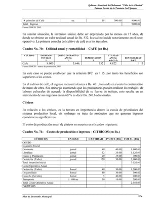Gobierno Municipal de Chulumani “Villa de la Libertad”
                                                                Primera Sección de la Provincia Sud Yungas




18 quintales de Café                          uu.                      18          500.00           9000.00
Total Ingreso                                                                                       9000.00
Fuente: DMCH. 2005.


En similar situación, la inversión inicial, debe ser depreciada por lo menos en 15 años, de
donde se obtiene un valor residual anual de Bs. 532, lo cual no incide notoriamente en el costo
operativo. La primera cosecha del cultivo de café es a los tres años.

Cuadro No. 70: Utilidad anual y rentabilidad – CAFE (en Bs.)

 CULTIVO          INGRESOS          COSTO OPERATIVO                          UTILIDAD
                   TOTALES               ANUAL          DEPRECIACION           ANUAL          RENTABILIDAD
                      1                    2                 3                4=1-(2+3)           5=4/2
Cafe                     9.000                 3.646.               532        4.822                      1.15
Fuente: DMCH – matriz de producción 2005


En este caso se puede establecer que la relación B/C es 1.15, por tanto los beneficios son
superiores a los costos.

En el cultivo de café, el ingreso mensual alcanza a Bs. 401, tomando en cuenta la contratación
de mano de obra. Sin embargo asumiendo que los productores pueden realizar los trabajos de
labores culturales de acuerdo la disponibilidad de su fuerza de trabajo, esto resulta en un
incremento de sus ingresos en un 60 % es decir Bs. 240.6 adicionales.

Cítricos

En relación a los cítricos, es la tercera en importancia dentro la escala de prioridades del
sistema productivo local, sin embargo se trata de productos que no generan ingresos
económicos significativos.

El costo de producción anual de cítricos se muestra en el cuadro siguiente:

Cuadro No. 71:           Costos de producción e ingresos – CÍTRICOS (en Bs.)

            CÍTRICOS                       UNIDAD         CANTIDAD          P/UNIT (BS)     TOTAL (BS)
COSTO
Inversión Inicial
Desmonte                                    jornal                    40            40.00          1.600.00
Limpieza                                    jornal                    32            35.00          1.120.00
Hueco y Plantación                          jornal                    20            35.00            700.00
Deshierbe (3/año)                           jornal                   120            30.00          3,600.00
Total Inversión Inicial                                                                            7.020.00
Costo Operativo Anual
Deshierbe (3/año)                            Jornal                    40           30.00          1,200.00
Desjamillado                                 Jornal                    10           30.00            300.00
Cosecha (3er/año)                            Jornal                     5           40.00            200.00
Transporte                                 1. 000 uu                   50           10.00            500.00
Total Costo Operativo Anual                                                                        2.050.00
INGRESOS


Plan de Desarrollo Municipal                                                                               97a
 