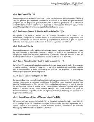 Gobierno Municipal de Chulumani “Villa de la Libertad”
                                                          Primera Sección de la Provincia Sud Yungas




e.2.6. Ley Forestal No. 1700

Las municipalidades se beneficiarán con 25% de las patentes de aprovechamiento forestal y
25% de patentes por desmonte, distribuidos de acuerdo a las áreas de aprovechamiento
otorgadas en sus respectivas jurisdicciones para el apoyo y promoción de la utilización
sostenible de los recursos forestales y la ejecución de obras sociales de interés local, siempre
que el Municipio beneficiario cumpla con la finalidad de este aporte.

e.2.7. Reglamento General de Gestión Ambiental (Ley No. 1333)

El capitulo IV (articulo 9°), define que los Gobiernos Municipales en el marco de sus
atribuciones y competencias, dentro el ámbito de su jurisdicción deben dar cumplimiento a las
políticas ambientales de carácter nacional y departamental, formular el plan de acción
ambiental municipal, ejercer las funciones de control y vigilancia a nivel local.

e.2.8. Código de Minería

Las autoridades municipales podrán realizar inspecciones a las instalaciones/ dependencias de
los concesionarios y operadores mineros a objeto de verificar el cumplimiento de sus
obligaciones impositivas sociales o ambientales. El Gobierno Municipal percibirá el 30% del
monto de la recaudación de las concesiones mineras asentadas en su municipio.

e.2.9. Ley de Administración y Control Gubernamental No. 1178

La ley SAFCO, establece el modelo de gestión pública a trvés de las actividades de programar,
organizar, ejecutar y controlar la captación y el uso eficaz y eficiente de los recursos públicos
para el cumplimiento y ajuste oportuno de las políticas, los programas, la prestación de
servicios y los proyectos del sector público.

e.2.10. Ley de Gastos Municipales No. 2296

La presente Ley tiene como objeto el establecimiento de nuevos parámetros de distribución de
recursos con relación a los gastos municipales. Se establece como porcentaje máximo para
gasto de funcionamiento el 25% que para fines de cálculo se aplica sobre el total de ingresos
de las siguientes fuentes: Recursos de la Coparticipación Tributaria, Ingresos Municipales
Propios y Recursos de la Cuenta Especial Diálogo 2000. Para financiar los gastos de
funcionamiento solo se pueden utilizar los Ingresos Municipales Propios y los recursos de la
Coparticipación tributaria.

e.2.11. Ley del Seguro Universal Materno Infantil No. 2426

El Seguro Universal Materno Infantil (SUMI) se financiará según define la ley con el 10% del
100% de Coparticipación Tributaria con cargo al Presupuesto de Inversión, depositados por el
Tesoro General de la Nación en la cuenta municipal de salud, administrada por Gobierno
Municipal y el Directorio Local de Salud (DILOS).


Plan de Desarrollo Municipal                                                                         110a
 