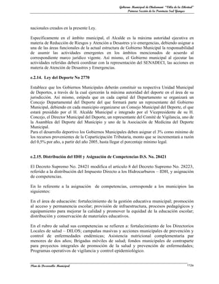 Gobierno Municipal de Chulumani “Villa de la Libertad”
                                                        Primera Sección de la Provincia Sud Yungas




nacionales creados en la presente Ley.

Específicamente en el ámbito municipal, el Alcalde es la máxima autoridad ejecutiva en
materia de Reducción de Riesgos y Atención a Desastres y/o emergencias, debiendo asignar a
una de las áreas funcionales de la actual estructura de Gobierno Municipal la responsabilidad
de asumir las actividades emergentes en los ámbitos mencionados de acuerdo al
correspondiente marco jurídico vigente. Así mismo, el Gobierno municipal al ejecutar las
actividades referidas deberá coordinar con la representación del SENADECI, las acciones en
materia de Atención de Desastres y Emergencias.

e.2.14. Ley del Deporte No 2770

Establece que los Gobiernos Municipales deberán constituir su respectiva Unidad Municipal
de Deportes, a través de la cual ejercerán la máxima autoridad del deporte en el área de su
jurisdicción. Así mismo, estipula que en cada capital del Departamento se organizará un
Concejo Departamental del Deporte del que formará parte un representante del Gobierno
Municipal, debiendo en cada municipio organizarse un Consejo Municipal del Deporte, el que
estará presidido por el H. Alcalde Municipal e integrado por el Vicepresidente de su H.
Concejo, el Director Municipal del Deporte, un representante del Comité de Vigilancia, uno de
la Asamblea del Deporte del Municipio y uno de la Asociación de Medicina del Deporte
Municipal.
Para el desarrollo deportivo los Gobiernos Municipales deben asignar el 3% como mínimo de
los recursos provenientes de la Coparticipación Tributaria, monto que se incrementará a razón
del 0,5% por año, a partir del año 2005, hasta llegar el porcentaje mínimo legal.


e.2.15. Distribución del IDH y Asignación de Competencias D.S. No. 28421

El Decreto Supremo No. 28421 modifica el articulo 8 del Decreto Supremo No. 28223,
referido a la distribución del Impuesto Directo a los Hidrocarburos – IDH, y asignación
de competencias.

En lo referente a la asignación de competencias, corresponde a los municipios las
siguientes:

En el área de educación: fortalecimiento de la gestión educativa municipal; promoción
al acceso y permanencia escolar; provisión de infraestructura, procesos pedagógicos y
equipamiento para mejorar la calidad y promover la equidad de la educación escolar;
distribución y conservación de materiales educativos.

En el rubro de salud sus competencias se refieren a: fortalecimiento de los Directorios
Locales de salud – DILOS; campañas masivas y acciones municipales de prevención y
control de enfermedades endémicas; Asistencia nutricional complementaria par
menores de dos años; Brigadas móviles de salud; fondos municipales de contraparte
para proyectos integrales de promoción de la salud y prevención de enfermedades;
Programas operativos de vigilancia y control epidemiológico.


Plan de Desarrollo Municipal                                                                       112a
 