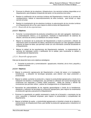 Gobierno Municipal de Chulumani “Villa de la Libertad”
                                                                    Primera Sección de la Provincia Sud Yungas




        Promover la difusión de los atractivos, infraestructura y los servicios turísticos disponibles en el
         Departamento, para fortalecer el desarrollo del sector, en los próximos cinco años.

        Realizar la certificación de los servicios turísticos del Departamento a través de un proceso de
         recategorización; realizar el reacondicionamiento de sitios turísticos, para brindar un mejor
         servicio al turista.

        Realizar la inventariación de los atractivos turísticos; la estructuración de los circuitos turísticos
         en el Departamento de La Paz, para mejorar la oferta turística del Departamento
j.5.2.3. Desarrollo de las exportaciones
j.5.2.3.1 Objetivos

        Fomentar la comercialización de productos competitivos (con alto valor agregado) destinados a
         la comercialización interna y a la exportación, mediante la implementación de sistemas de
         difusión, servicios de control y la habilitación de campos feriales.

        Mejorar la orientación de la producción del Departamento a través la promoción y difusión de
         información sobre el incremento de oferta y demanda de productos con valor agregado mediante
         sistemas de bases de datos, que permitan contar con una información comercial actualizada en
         el Departamento.

        Mejorar la calidad de las exportaciones del Departamento mediante la implementación de
         servicios de metrología control y certificación de la calidad, para incrementar la calidad y
         competitividad del Departamento

j.5.2.4. Desarrollo agropecuario
Este eje de desarrollo tiene como objetivos estratégicos:

     •     Fomentar la producción y comercialización agropecuaria, industrial y de la micro, pequeña y
           mediana empresa.

j.5.2.4.1 Objetivos

    Mejorar la producción agropecuaria del Departamento a través del apoyo a la investigación,
     transferencia y utilización de tecnología apropiada, para obtener una mejor producción y
     productividad

    Mejorar la calidad, aumentar la producción y mejorar la productividad agropecuaria a través de la
     realización de estudios e investigaciones, que permitan la utilización de nuevas tecnologías bajo
     condiciones que respondan a nuestro medio productivo, validar las mismas y difundir las
     conclusiones que permitan utilizar y aplicar las investigaciones en el Departamento.

    Aprovechar las potencialidades de las regiones agroecológicas a través de la transferencia,
     adaptación y extensión de tecnología en producción agropecuaria, para mejorar los rendimientos
     en producción agrícola y pecuaria en el Departamento.

    Promover la capacitación en gestión empresarial a través de la formación y crecimiento de las
     micro, pequeñas y medianas empresas, para mejorar la productividad y competitividad del
     Departamento.

    Mejorar la fertilidad de suelos y productividad agropecuaria e industrial a través de la dotación y
     mantenimiento de infraestructura física, para facilitar la producción agropecuaria e industrial en el
     Departamento.


Plan de Desarrollo Municipal                                                                                   143a
 