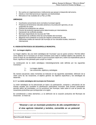 Gobierno Municipal de Chulumani “Villa de la Libertad”
                                                                                               Primera Sección de la Provincia Sud Yungas




             Se cuenta con organizaciones e instituciones que apoyan el desarrollo del turismo.
             Interés a nivel internacional por regiones con biodiversidad.
             Mercados en las ciudades de La Paz y el Alto

AMENAZAS

             Insuficiente conocimiento de la normativa municipal vigente
             Presencia de fenómenos naturales adversos a la producción agrícola y al uso
              sostenible de suelos.
             Políticas de erradicación de cultivos.
             Precios de productos agropecuarios determinados por intermediarios.
             Generación de conflictos sociales.
             Municipio dependiente de recursos del TGN
             Generación de conflictos entre las comunidades del municipio
             Migración de la población en busca de mejores condiciones de vida
             Deficientes niveles de inserción del municipio en los mercados locales, nacional e
              internacional.


K. VISION ESTRATEGICA DE DESARROLLO MUNICIPAL

K.1. La imagen objetivo

La imagen objetivo, fija una visión estratégica del “municipio” que se quiere construir. Permite definir
como debería ser el municipio en el futuro tomando como base la realidad objetiva del presente. En
suma la visión es una declaración sobre lo que el municipio aspira ser y sobre sus expectativas para el
futuro; significa el reto planeado para cumplir su misión.

La construcción de la visión estratégica metodológicamente está definida por los siguientes
         1
momentos :

                           1.-         La imagen objetivo
                           2.-         Las vocaciones, objetivos y estrategias

De manera secuencial, estos momentos se traducen en las siguientes actividades: definición de la
visión como tal, las vocaciones, el objetivo general, los objetivos específicos y las estrategias de
desarrollo.

k.1.1 La visión estratégica del municipio de Chulumani

La visión estratégica se ha estructurado en base a la participación, consenso y articulación de los
actores sociales que considera la planificación participativa municipal. Este proceso participativo
permitió definir las prioridades y el rol económico del municipio, base sobre la cual se preciso las
vocaciones productivas que corresponden a la región.

En consideración a estos elementos y a la definición de la vocación productiva del Municipio de
Chulumani, la Visión es:




              “Alcanzar a ser un municipio productivo de alta competitividad en
              el área agrícola industrial y turístico, convertido en un potencial

1   Guia de Planificación participativa en municipios (Viceministerio de Planificación Estrategia y Participación Popular) )



Plan de Desarrollo Municipal                                                                                                              149a
 