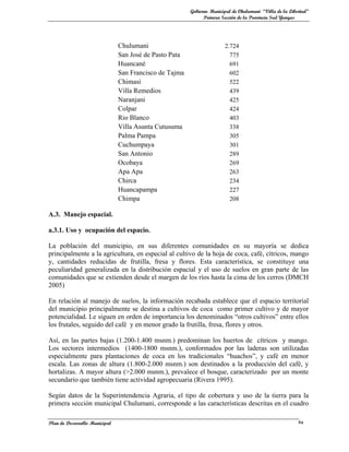Gobierno Municipal de Chulumani “Villa de la Libertad”
                                                              Primera Sección de la Provincia Sud Yungas




                               Chulumani                               2.724
                               San José de Pasto Pata                    775
                               Huancané                                  691
                               San Francisco de Tajma                    602
                               Chimasi                                   522
                               Villa Remedios                            439
                               Naranjani                                 425
                               Colpar                                    424
                               Rio Blanco                                403
                               Villa Asunta Cutusuma                     338
                               Palma Pampa                               305
                               Cuchumpaya                                301
                               San Antonio                               289
                               Ocobaya                                   269
                               Apa Apa                                   263
                               Chirca                                    234
                               Huancapampa                               227
                               Chimpa                                    208

A.3. Manejo espacial.

a.3.1. Uso y ocupación del espacio.

La población del municipio, en sus diferentes comunidades en su mayoría se dedica
principalmente a la agricultura, en especial al cultivo de la hoja de coca, café, cítricos, mango
y, cantidades reducidas de frutilla, fresa y flores. Esta característica, se constituye una
peculiaridad generalizada en la distribución espacial y el uso de suelos en gran parte de las
comunidades que se extienden desde el margen de los ríos hasta la cima de los cerros (DMCH
2005)

En relación al manejo de suelos, la información recabada establece que el espacio territorial
del municipio principalmente se destina a cultivos de coca como primer cultivo y de mayor
potencialidad. Le siguen en orden de importancia los denominados “otros cultivos” entre ellos
los frutales, seguido del café y en menor grado la frutilla, fresa, flores y otros.

Así, en las partes bajas (1.200-1.400 msnm.) predominan los huertos de cítricos y mango.
Los sectores intermedios (1400-1800 msnm.), conformados por las laderas son utilizadas
especialmente para plantaciones de coca en los tradicionales “huachos”, y café en menor
escala. Las zonas de altura (1.800-2.000 msnm.) son destinados a la producción del café, y
hortalizas. A mayor altura (>2.000 msnm.), prevalece el bosque, caracterizado por un monte
secundario que también tiene actividad agropecuaria (Rivera 1995).

Según datos de la Superintendencia Agraria, el tipo de cobertura y uso de la tierra para la
primera sección municipal Chulumani, corresponde a las características descritas en el cuadro

Plan de Desarrollo Municipal                                                                             4a
 