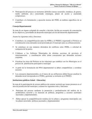 Gobierno Municipal de Chulumani “Villa de la Libertad”
                                                           Primera Sección de la Provincia Sud Yungas



   Participación del proceso en momentos definidos (mesas sectoriales, temáticas, de genero,
    medio ambiente, etc.) concertando estrategias, planes de acción y asumiendo
    compromisos.

   Contribuir a la formulación y ejecución técnica del PDM, en ámbitos específicos de su
    accionar.

Consejo Departamental

Se trata de un órgano colegiado de consulta y decisión, facilita un escenario de concertación
de los objetivos y prioridades de desarrollo municipal con los del desarrollo departamental:

Asume los siguientes roles y funciones:

   Contribuir a la compatibilización entre los PDMs y el PDDES, requiriendo al Prefecto su
    consideración como demanda social priorizada por el municipio para su cofinanciamiento.

   Se constituye en una instancia dirimidora de conflictos entre PDMs, a solicitud de
    cualquiera de las partes.

   Colaborar a los Gobierno Municipales de distintas secciones de provincia el
    reracionamiento y coordinación sobre temas concurrentes que demanden acciones
    conjuntas.

   Fiscalizar los actos del Prefecto en las relaciones que establece con los Municipios en el
    proceso de planificación participativa municipal

   A partir de la formulación del POA departamental se deben compatibilizar y coordinar
    acciones.

   Los consejeros departamentales, en el marco de sus atribuciones deben buscar canalizar la
    demanda social incorporada en el PDM y gestionar su inclusión en el PDDES.

Instituciones públicas (Salud – Educación)

Se trata de la participación de actores públicos de carácter sectorial que tienen presencia en el
área de jurisdicción del municipio y asumen los siguientes roles y funciones:

    Participan del proceso mediante la promoción y profundización del análisis de la
     problemática sectorial y la inserción de políticas, programas y acciones sectoriales
     nacionales y departamentales.

    Deben apoyar la compatibilización temática de los planes y programas municipales con
     los planes sectoriales políticas nacionales y departamentales




Plan de Desarrollo Municipal                                                                          139
 