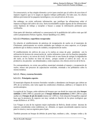 Gobierno Municipal de Chulumani “Villa de la Libertad”
                                                         Primera Sección de la Provincia Sud Yungas




En consecuencia, no hay ningún elemento a priori para concluir que el cultivo de coca tiene el
impacto negativo que se le asigna en algunos trabajos publicados. En todo caso, los efectos
dañinos provienen de los paquetes tecnológicos y no son privativos de la coca.

Sin embargo, no existe suficiente información, que justifique las afirmaciones sobre el
impacto ecológico del cultivo de coca. Sería recomendable aceptar algunas de las afirmaciones
como hipótesis de trabajo y recopilar o buscar a campo la información pertinente para
verificarlas.

Gran parte del deterioro ambiental es consecuencia de la prohibición del cultivo más que del
cultivo propiamente (Nelson Aguilar, Alison Spedding et al, 2005).

b.2.1.2.3. Prácticas y superficies recuperadas

En relación al establecimiento de prácticas de recuperación de suelos en el municipio de
Chulumani, prácticamente no existen entidades que trabajen en estos aspectos, es el propio
productor que se dedica a tareas de cuidado y recuperación de suelos.

El establecimiento de cultivos de coca se lo realiza en zonas de gran pendiente con la
utilización de técnicas de conservación de suelos milenarios como son los huachos (pequeñas
terrazas en surcos y en curvas de nivel). Si bien está es una forma de mitigar la degradación
del suelo, en los hechos no tiene tal efecto, porque cuando el cultivo de coca no es
productivo, las parcelas son abandonadas y están expensas a los efectos erosivos de la lluvia.

En correspondencia, no existe una política municipal orientada al manejo y recuperación de
suelos, menos aún procesos de capacitación sostenida, orientada a los pobladores sobre la
misma temática.

b.2.1.3. Flora y recursos forestales

b.2.1.3.1. Principales especies

El municipio dispone de recursos forestales variados y abundantes con bosques que cubren un
20% de su territorio, esta varía según las condiciones climáticas, edáficas y el impacto de la
acción antropica.

La región de los Yungas, están cubiertos de bosques que van desde las zonas más altas bosque
nublado (3.600-2.800 m.) pasando por el bosque húmedo montañoso (2.800-1.200 m.) para
acabar en el bosque de pie de monte (menos de 1.200 m.). Está situación fisiográfica especial
hace que la presencia de especies sea muy variada en función de los pisos ecológicos que
ocupa (Killeen et. al 1993).

Los Yungas es una de las regiones mejor exploradas de Bolivia, donde existen decenas de
especies consideradas como endémicas; no obstante, se siguen encontrando especies nuevas
para la ciencia y nuevos registros para el país.

También presenta un bosque de árboles de porte bajo, mediano y alto, siempre verdes y de

Plan de Desarrollo Municipal                                                                        12a
 